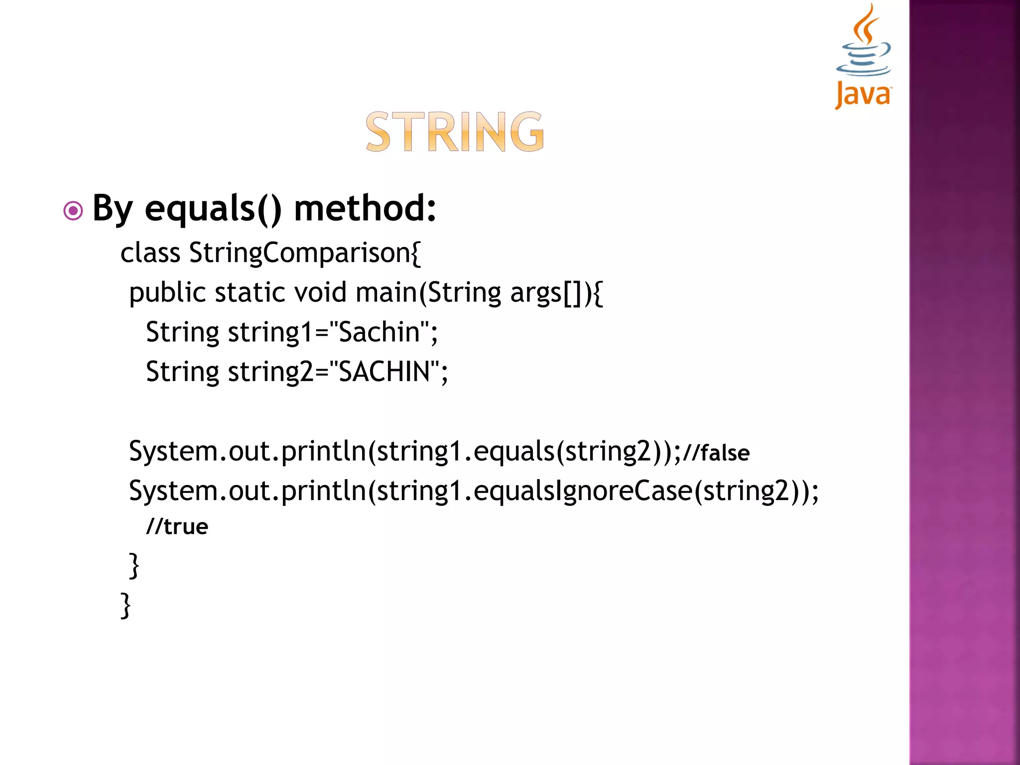  By equals() method: class StringComparison{ public static void main(String args[]){ String string1="Sachin"; String string2="SACHIN"; System.out.println(string1.equals(string2));//false System.out.println(string1.equalsIgnoreCase(string2)); //true } } 