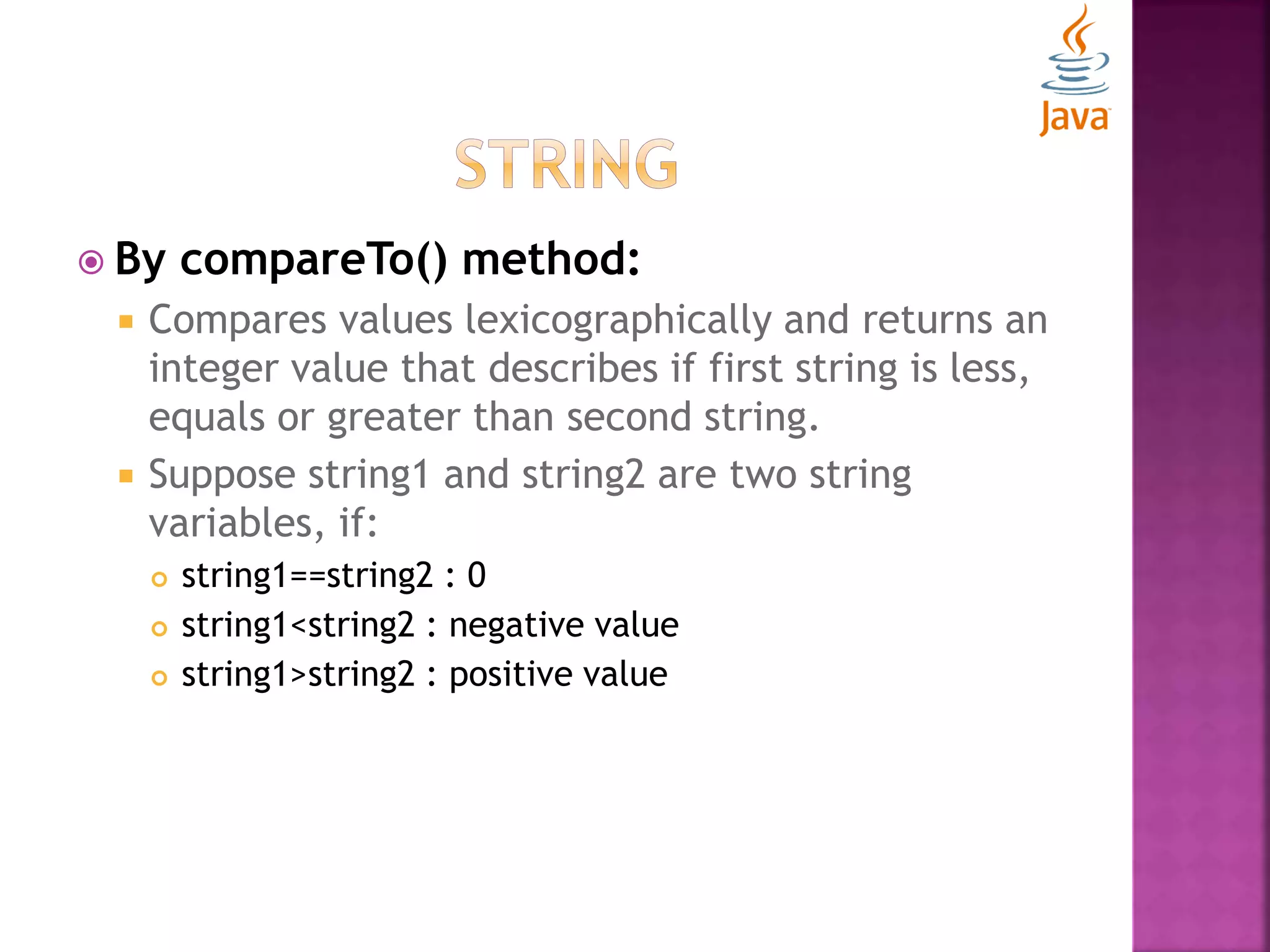  By compareTo() method:  Compares values lexicographically and returns an integer value that describes if first string is less, equals or greater than second string.  Suppose string1 and string2 are two string variables, if:  string1==string2 : 0  string1<string2 : negative value  string1>string2 : positive value 