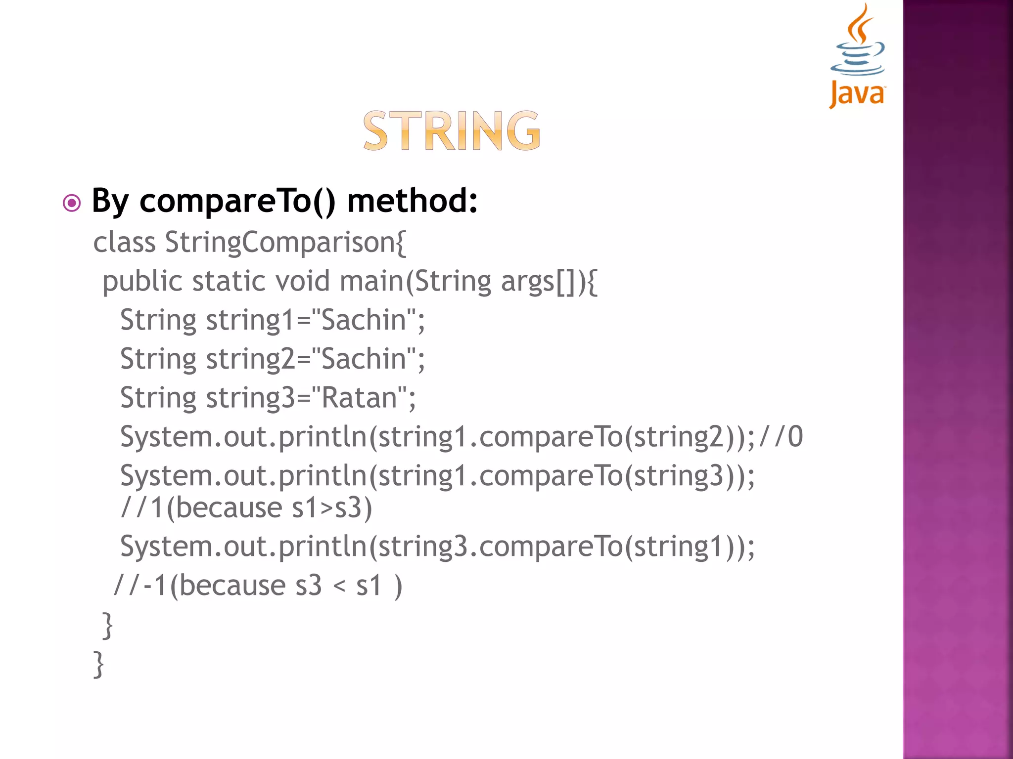  By compareTo() method: class StringComparison{ public static void main(String args[]){ String string1="Sachin"; String string2="Sachin"; String string3="Ratan"; System.out.println(string1.compareTo(string2));//0 System.out.println(string1.compareTo(string3)); //1(because s1>s3) System.out.println(string3.compareTo(string1)); //-1(because s3 < s1 ) } } 