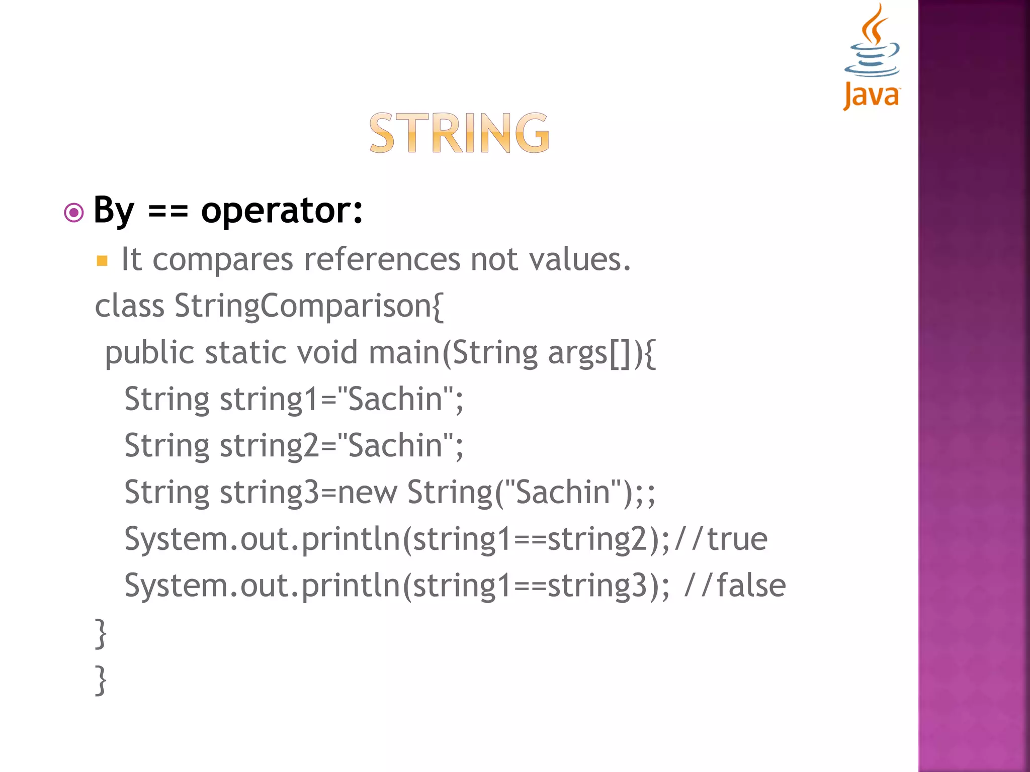  By == operator:  It compares references not values. class StringComparison{ public static void main(String args[]){ String string1="Sachin"; String string2="Sachin"; String string3=new String("Sachin");; System.out.println(string1==string2);//true System.out.println(string1==string3); //false } } 