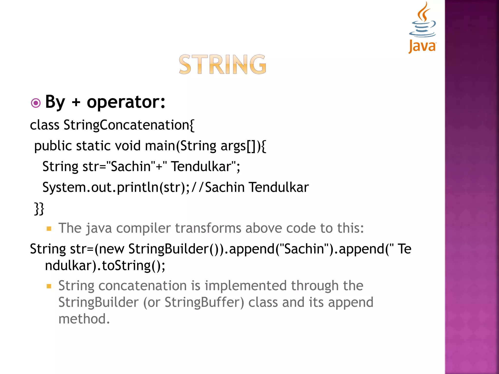  By + operator: class StringConcatenation{ public static void main(String args[]){ String str="Sachin"+" Tendulkar"; System.out.println(str);//Sachin Tendulkar }}  The java compiler transforms above code to this: String str=(new StringBuilder()).append("Sachin").append(" Te ndulkar).toString();  String concatenation is implemented through the StringBuilder (or StringBuffer) class and its append method. 