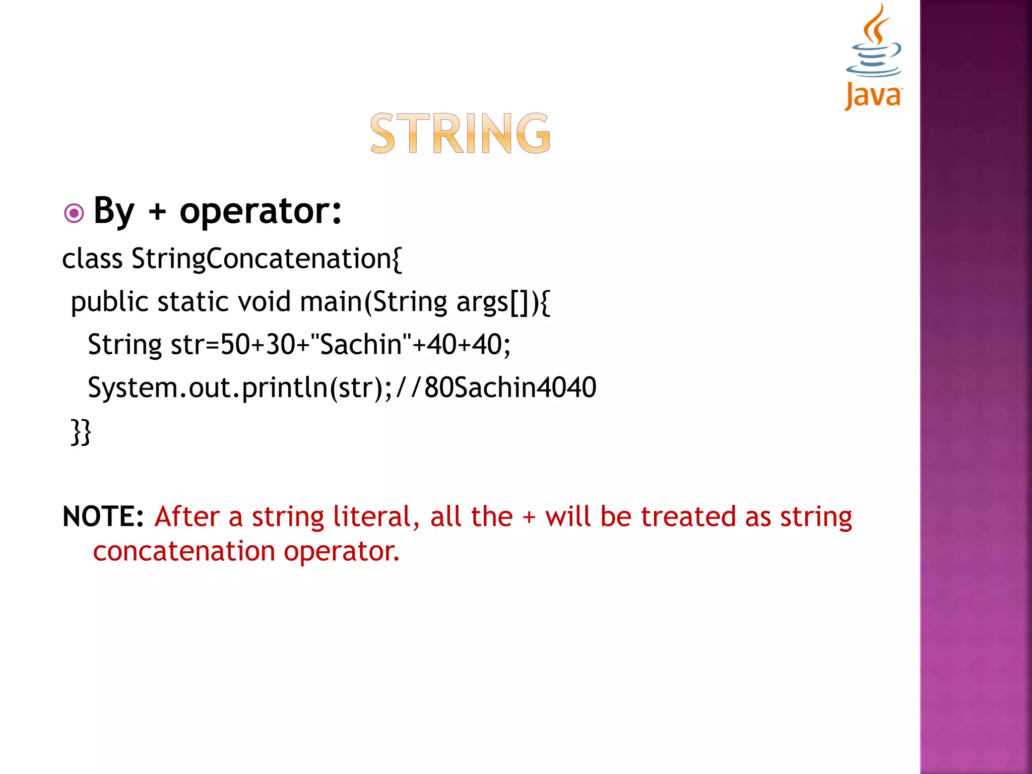  By + operator: class StringConcatenation{ public static void main(String args[]){ String str=50+30+"Sachin"+40+40; System.out.println(str);//80Sachin4040 }} NOTE: After a string literal, all the + will be treated as string concatenation operator. 