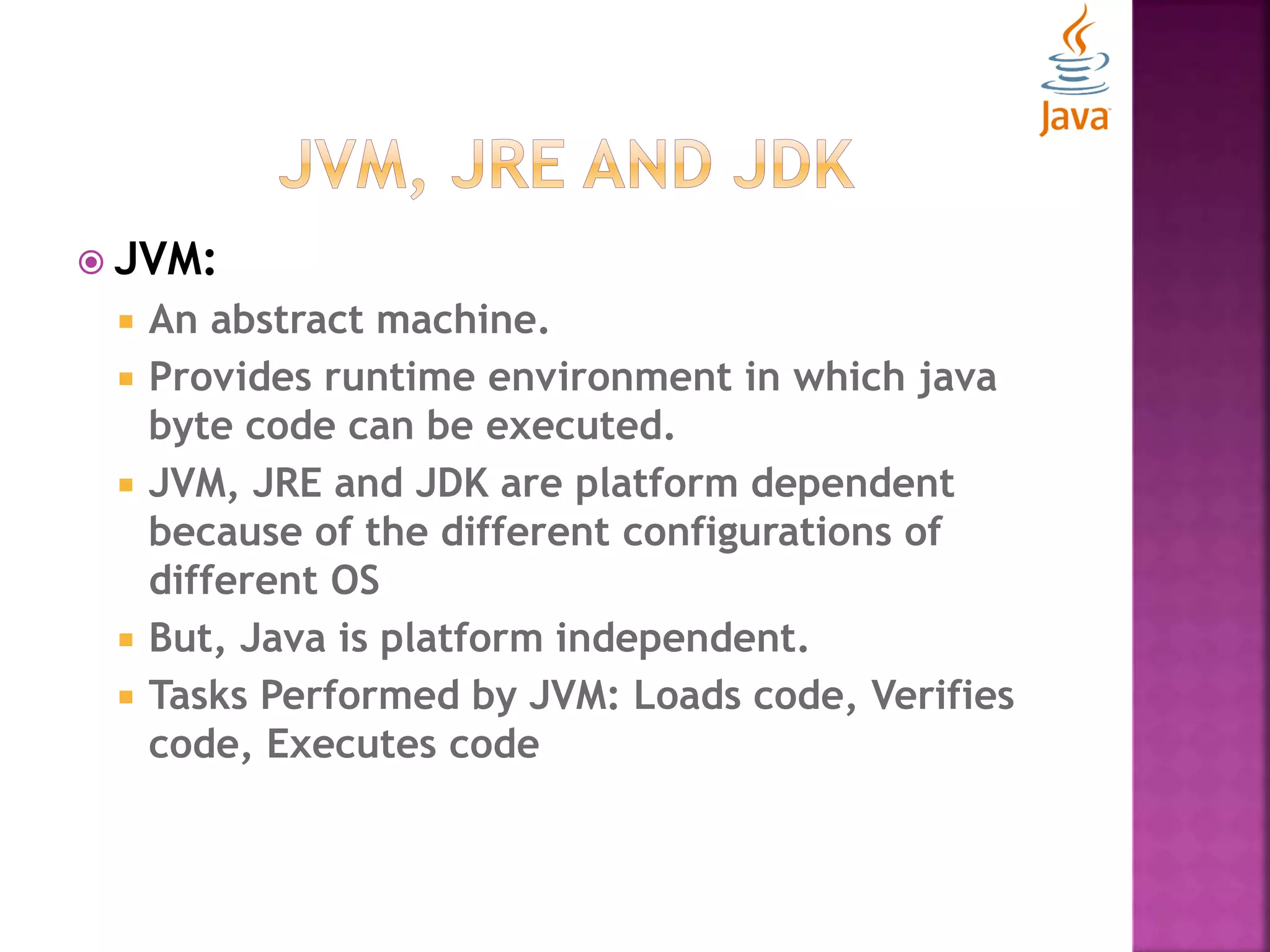  JVM:  An abstract machine.  Provides runtime environment in which java byte code can be executed.  JVM, JRE and JDK are platform dependent because of the different configurations of different OS  But, Java is platform independent.  Tasks Performed by JVM: Loads code, Verifies code, Executes code 