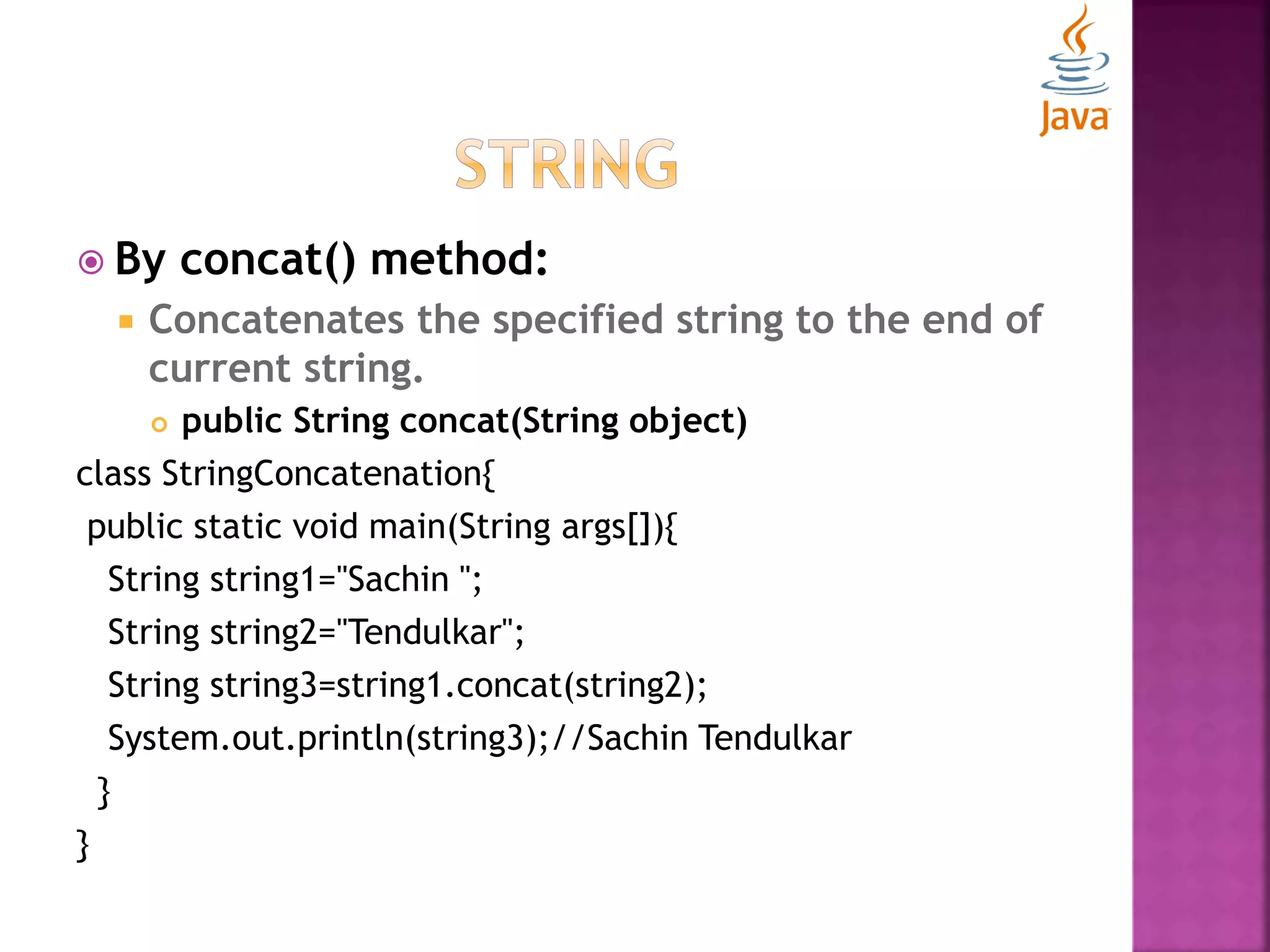  By concat() method:  Concatenates the specified string to the end of current string.  public String concat(String object) class StringConcatenation{ public static void main(String args[]){ String string1="Sachin "; String string2="Tendulkar"; String string3=string1.concat(string2); System.out.println(string3);//Sachin Tendulkar } } 