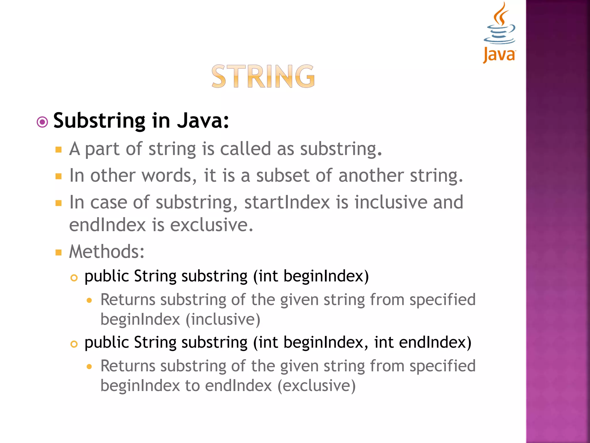  Substring in Java:  A part of string is called as substring.  In other words, it is a subset of another string.  In case of substring, startIndex is inclusive and endIndex is exclusive.  Methods:  public String substring (int beginIndex)  Returns substring of the given string from specified beginIndex (inclusive)  public String substring (int beginIndex, int endIndex)  Returns substring of the given string from specified beginIndex to endIndex (exclusive) 