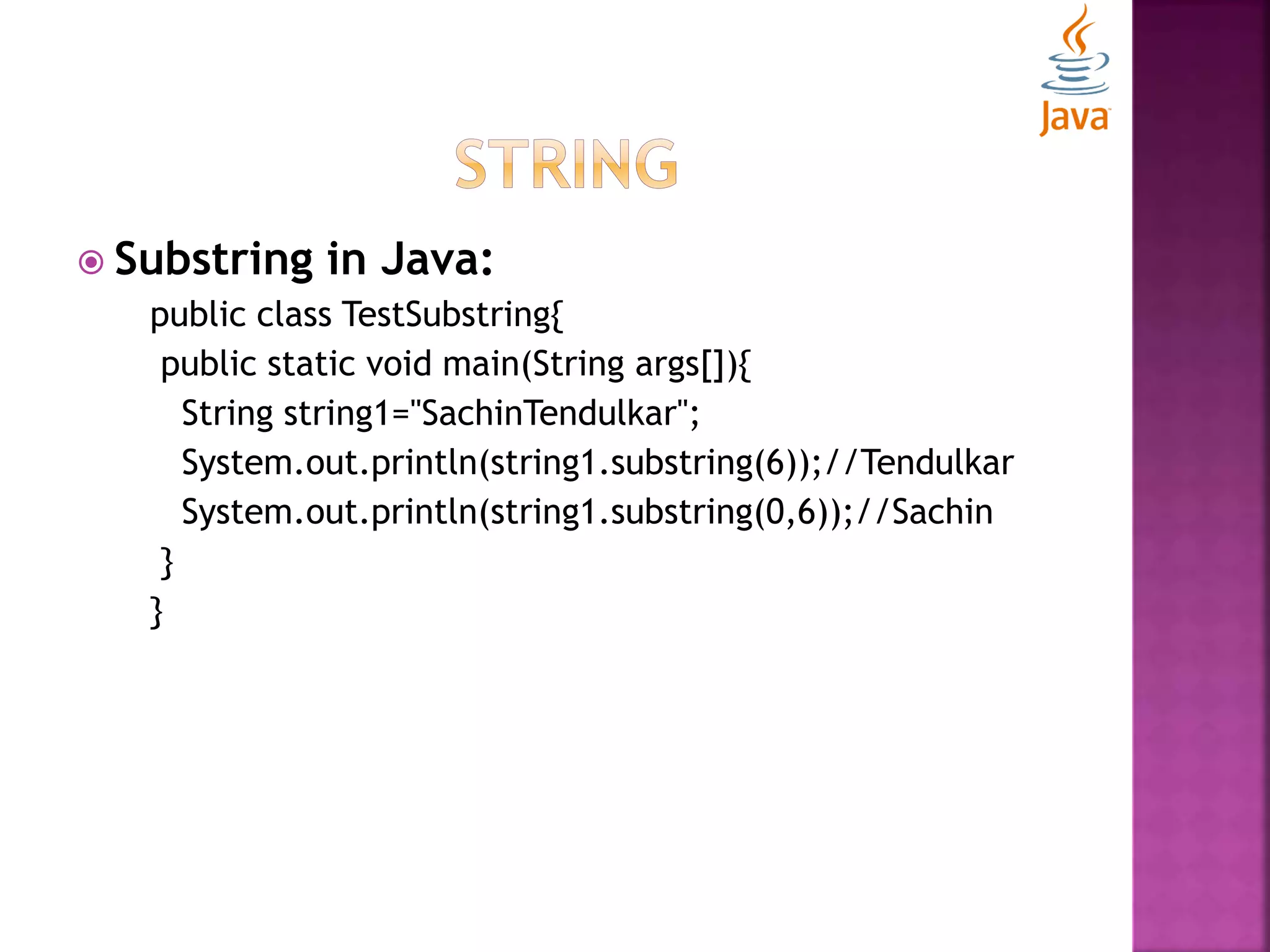  Substring in Java: public class TestSubstring{ public static void main(String args[]){ String string1="SachinTendulkar"; System.out.println(string1.substring(6));//Tendulkar System.out.println(string1.substring(0,6));//Sachin } } 