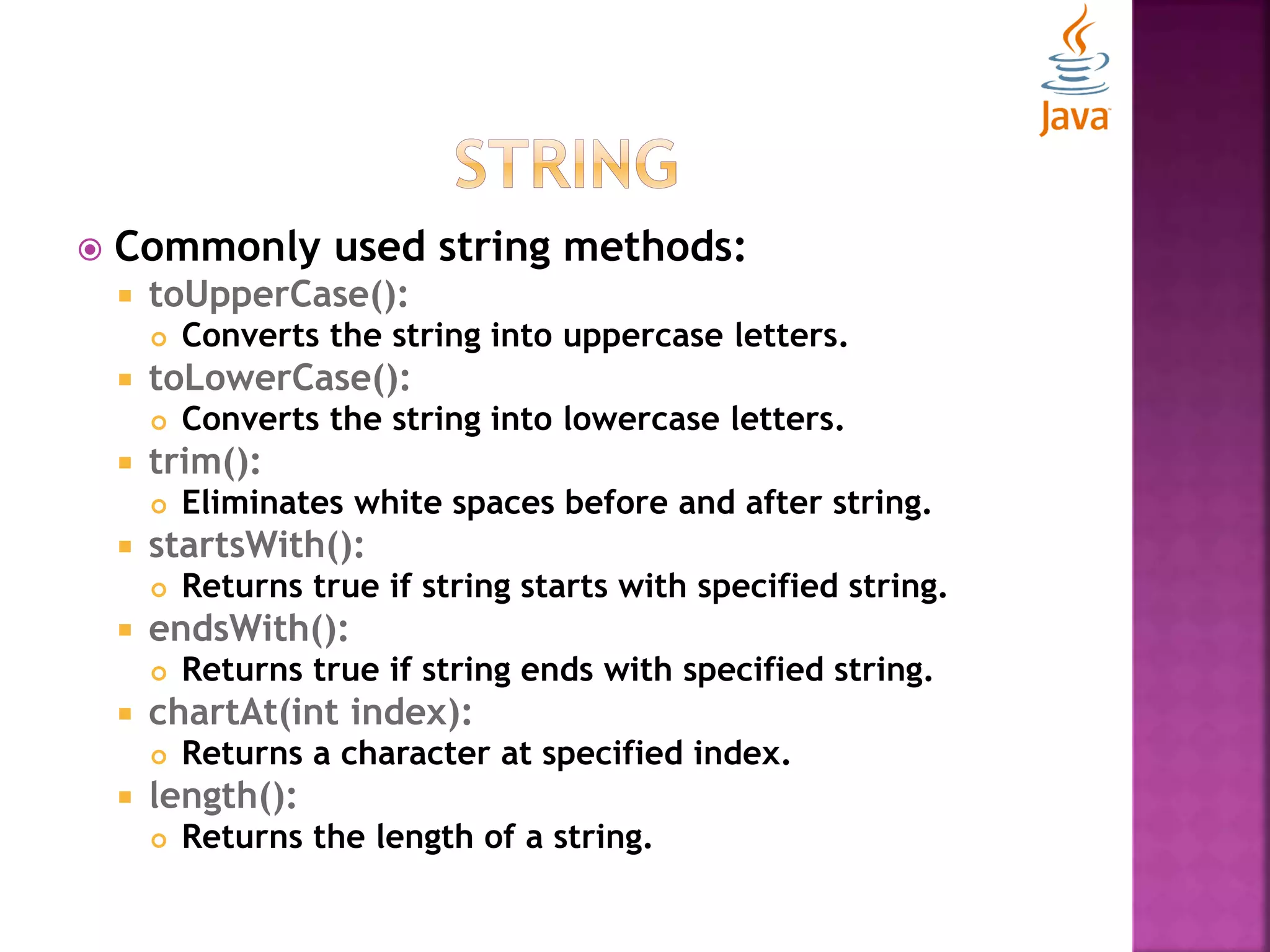  Commonly used string methods:  toUpperCase():  Converts the string into uppercase letters.  toLowerCase():  Converts the string into lowercase letters.  trim():  Eliminates white spaces before and after string.  startsWith():  Returns true if string starts with specified string.  endsWith():  Returns true if string ends with specified string.  chartAt(int index):  Returns a character at specified index.  length():  Returns the length of a string. 
