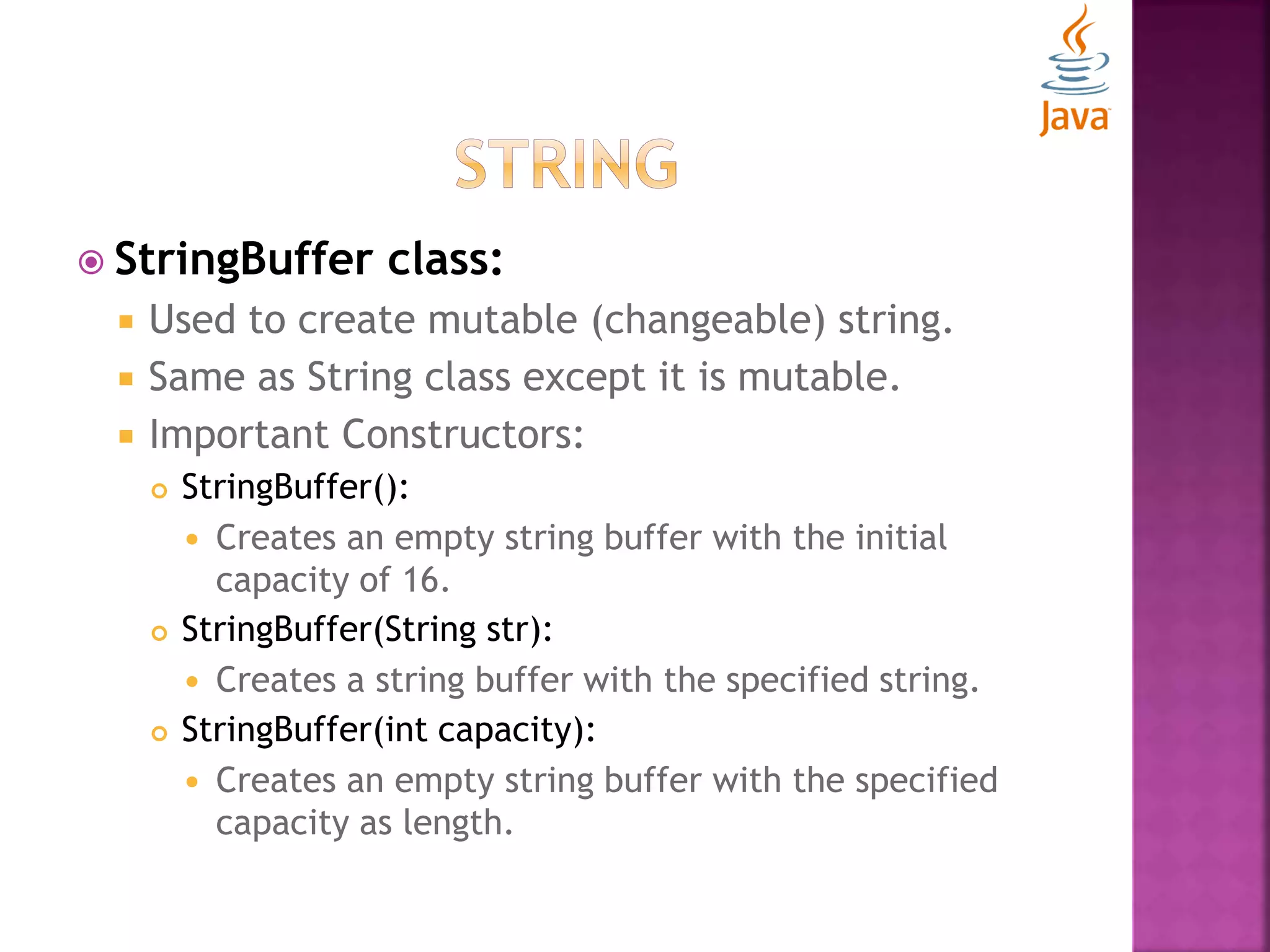  StringBuffer class:  Used to create mutable (changeable) string.  Same as String class except it is mutable.  Important Constructors:  StringBuffer():  Creates an empty string buffer with the initial capacity of 16.  StringBuffer(String str):  Creates a string buffer with the specified string.  StringBuffer(int capacity):  Creates an empty string buffer with the specified capacity as length. 