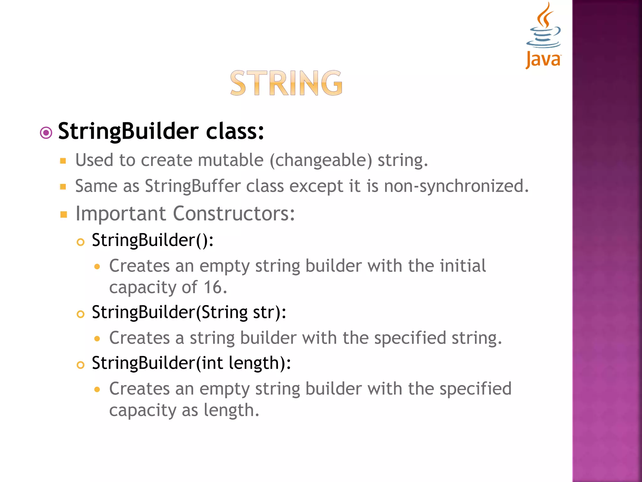  StringBuilder class:  Used to create mutable (changeable) string.  Same as StringBuffer class except it is non-synchronized.  Important Constructors:  StringBuilder():  Creates an empty string builder with the initial capacity of 16.  StringBuilder(String str):  Creates a string builder with the specified string.  StringBuilder(int length):  Creates an empty string builder with the specified capacity as length. 
