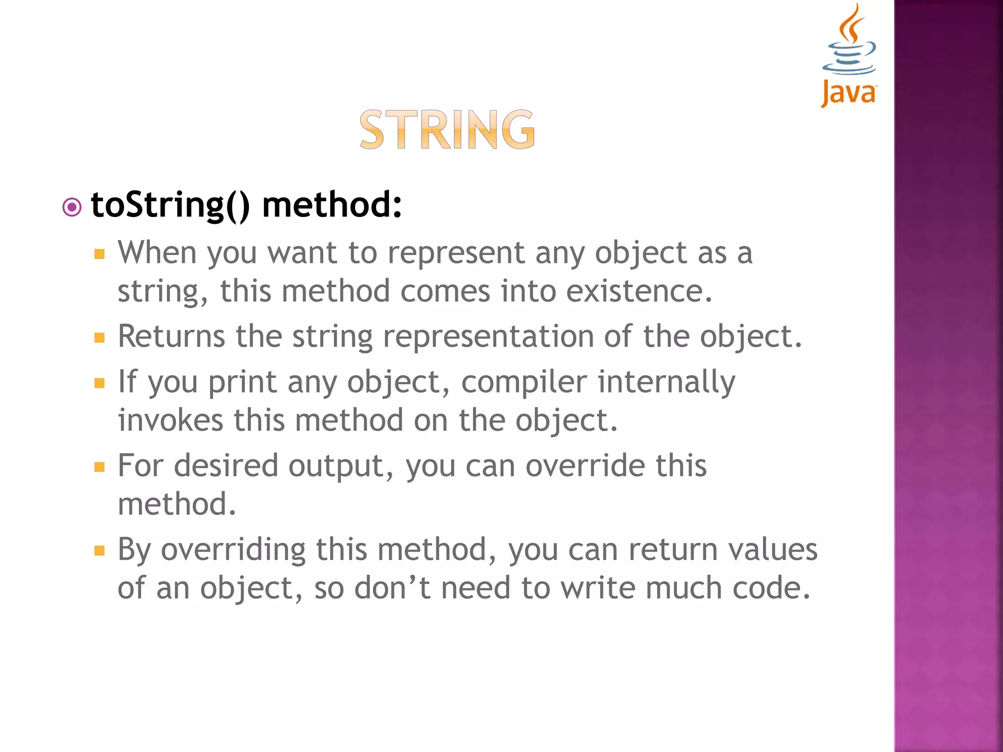  toString() method:  When you want to represent any object as a string, this method comes into existence.  Returns the string representation of the object.  If you print any object, compiler internally invokes this method on the object.  For desired output, you can override this method.  By overriding this method, you can return values of an object, so don’t need to write much code. 