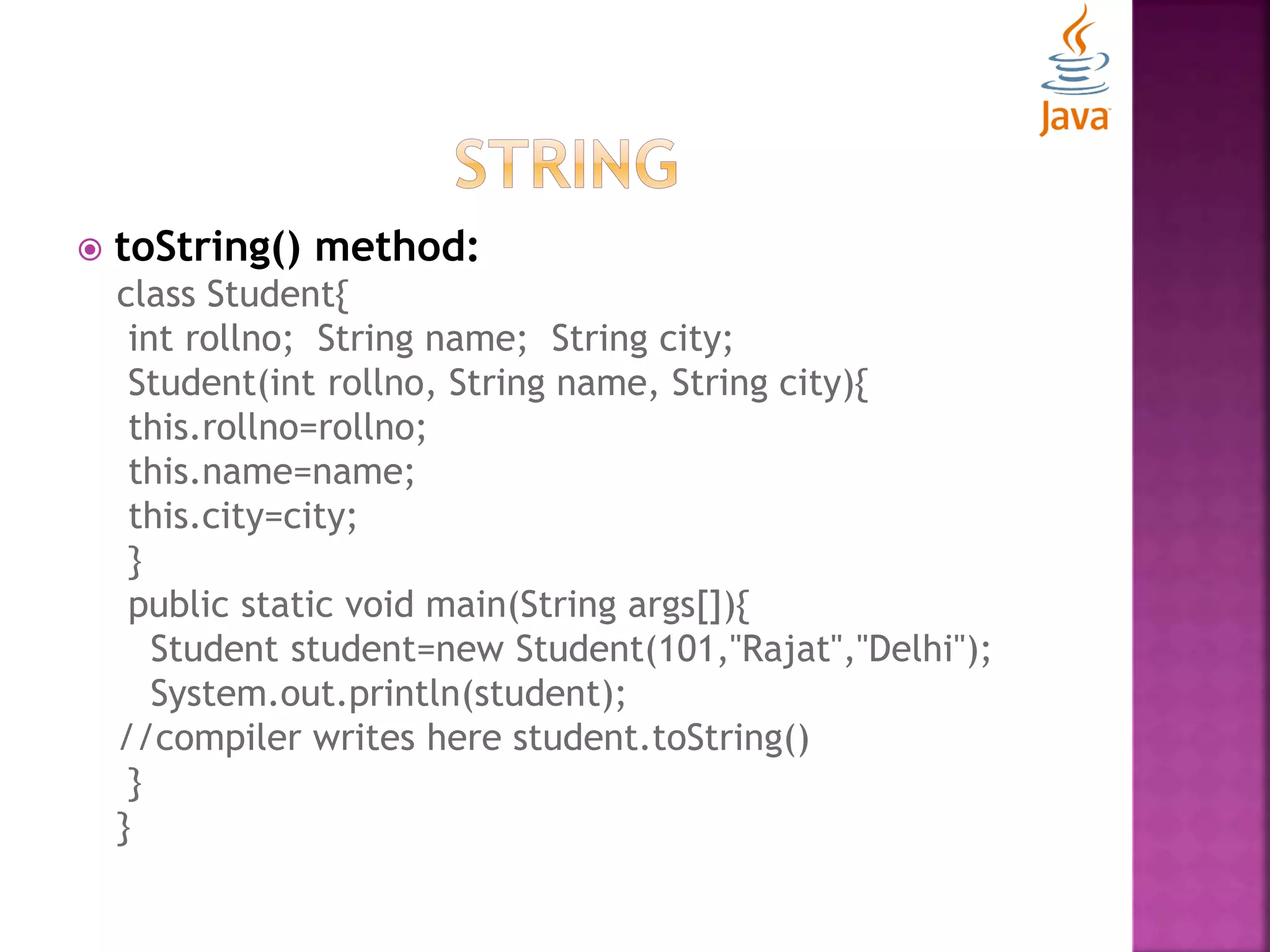  toString() method: class Student{ int rollno; String name; String city; Student(int rollno, String name, String city){ this.rollno=rollno; this.name=name; this.city=city; } public static void main(String args[]){ Student student=new Student(101,"Rajat","Delhi"); System.out.println(student); //compiler writes here student.toString() } } 