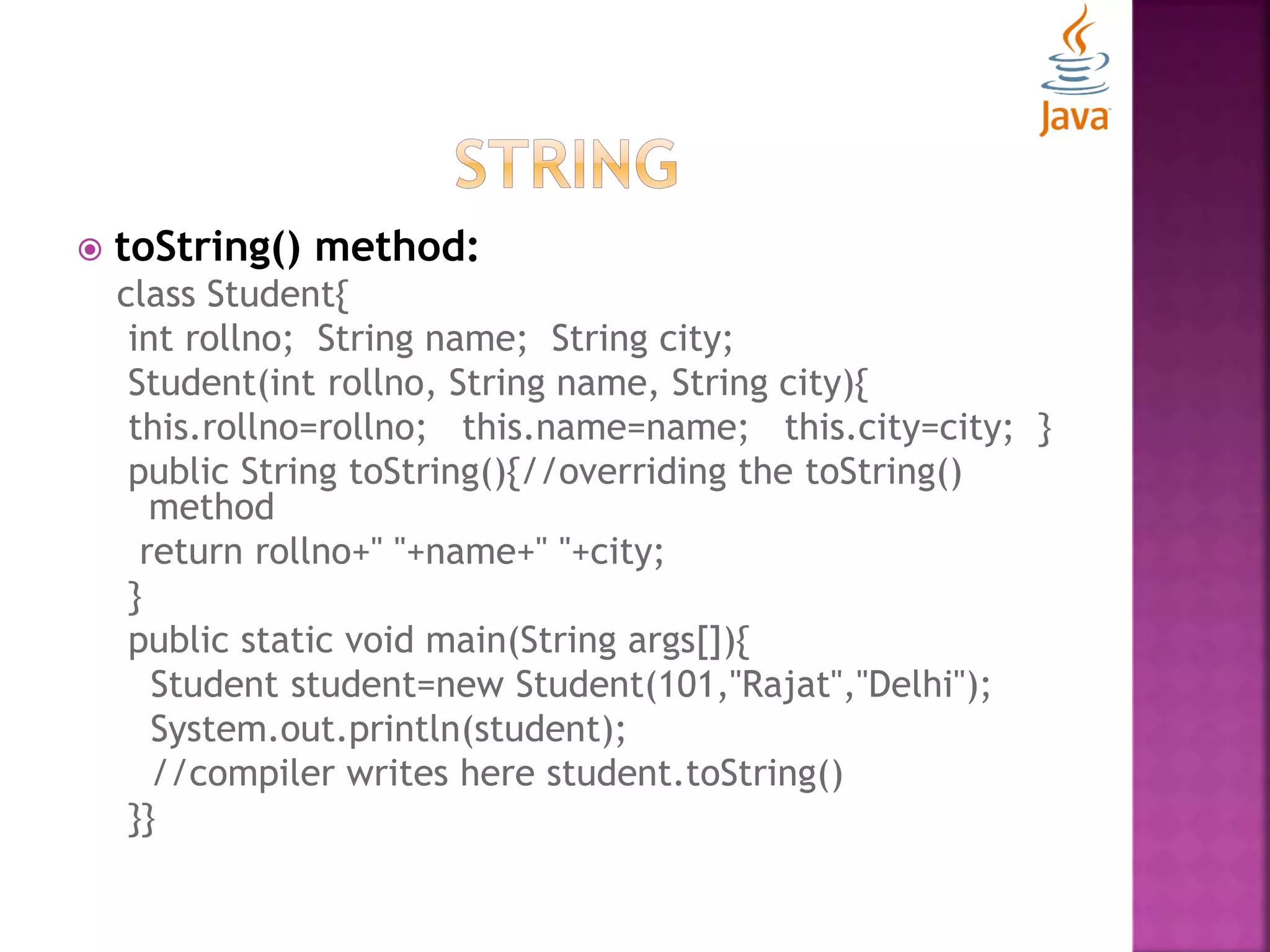  toString() method: class Student{ int rollno; String name; String city; Student(int rollno, String name, String city){ this.rollno=rollno; this.name=name; this.city=city; } public String toString(){//overriding the toString() method return rollno+" "+name+" "+city; } public static void main(String args[]){ Student student=new Student(101,"Rajat","Delhi"); System.out.println(student); //compiler writes here student.toString() }} 