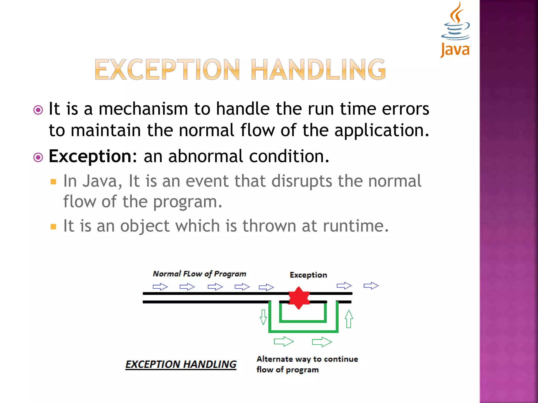  It is a mechanism to handle the run time errors to maintain the normal flow of the application.  Exception: an abnormal condition.  In Java, It is an event that disrupts the normal flow of the program.  It is an object which is thrown at runtime. 