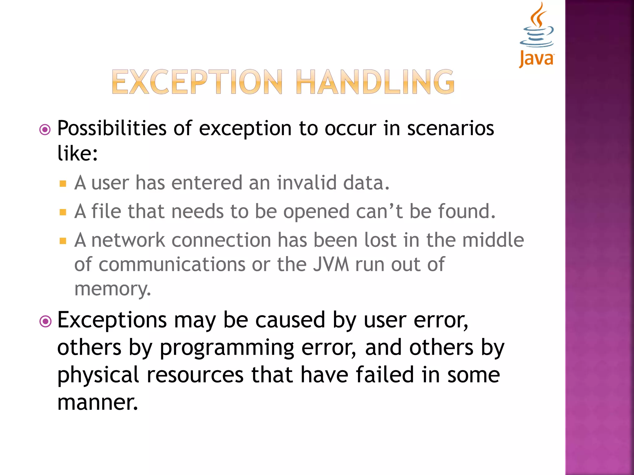  Possibilities of exception to occur in scenarios like:  A user has entered an invalid data.  A file that needs to be opened can’t be found.  A network connection has been lost in the middle of communications or the JVM run out of memory.  Exceptions may be caused by user error, others by programming error, and others by physical resources that have failed in some manner. 