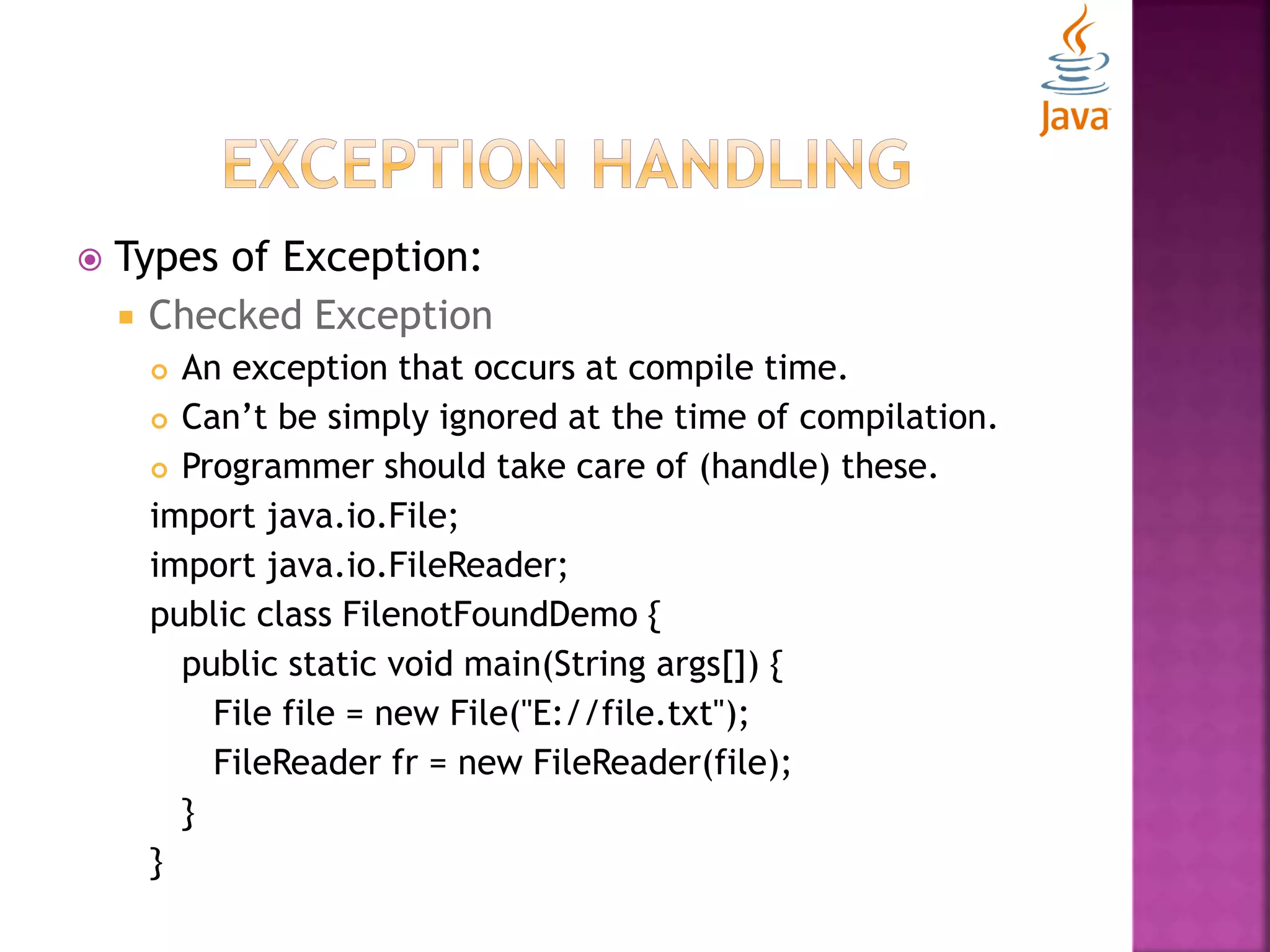  Types of Exception:  Checked Exception  An exception that occurs at compile time.  Can’t be simply ignored at the time of compilation.  Programmer should take care of (handle) these. import java.io.File; import java.io.FileReader; public class FilenotFoundDemo { public static void main(String args[]) { File file = new File("E://file.txt"); FileReader fr = new FileReader(file); } } 
