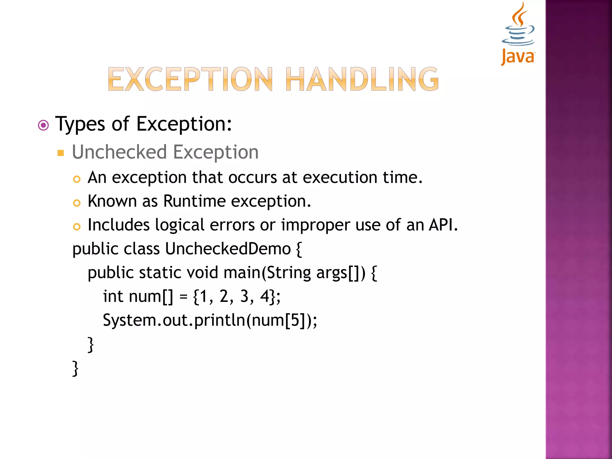  Types of Exception:  Unchecked Exception  An exception that occurs at execution time.  Known as Runtime exception.  Includes logical errors or improper use of an API. public class UncheckedDemo { public static void main(String args[]) { int num[] = {1, 2, 3, 4}; System.out.println(num[5]); } } 