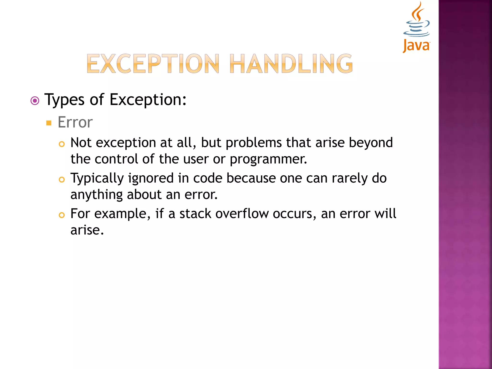  Types of Exception:  Error  Not exception at all, but problems that arise beyond the control of the user or programmer.  Typically ignored in code because one can rarely do anything about an error.  For example, if a stack overflow occurs, an error will arise. 
