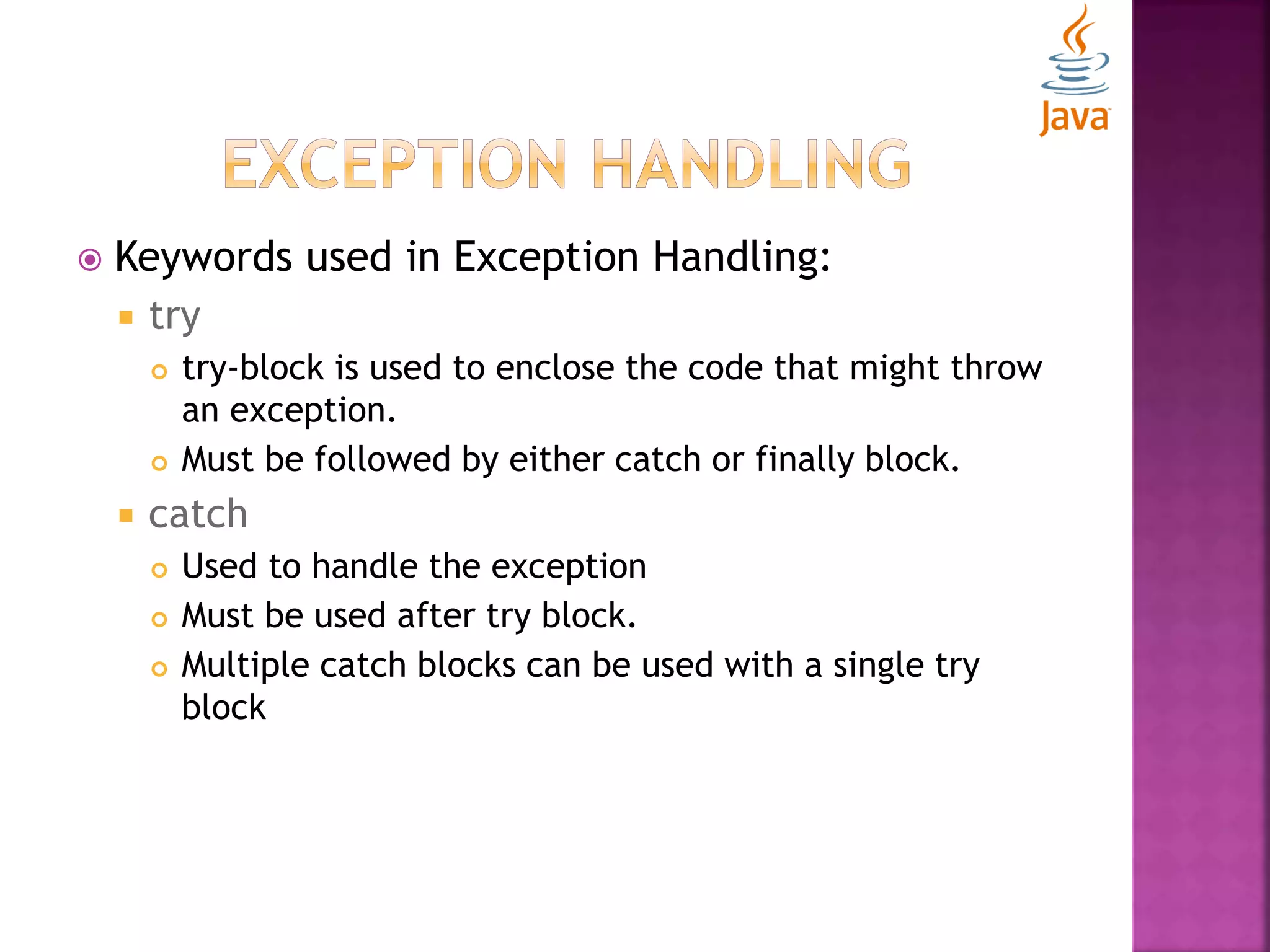  Keywords used in Exception Handling:  try  try-block is used to enclose the code that might throw an exception.  Must be followed by either catch or finally block.  catch  Used to handle the exception  Must be used after try block.  Multiple catch blocks can be used with a single try block 