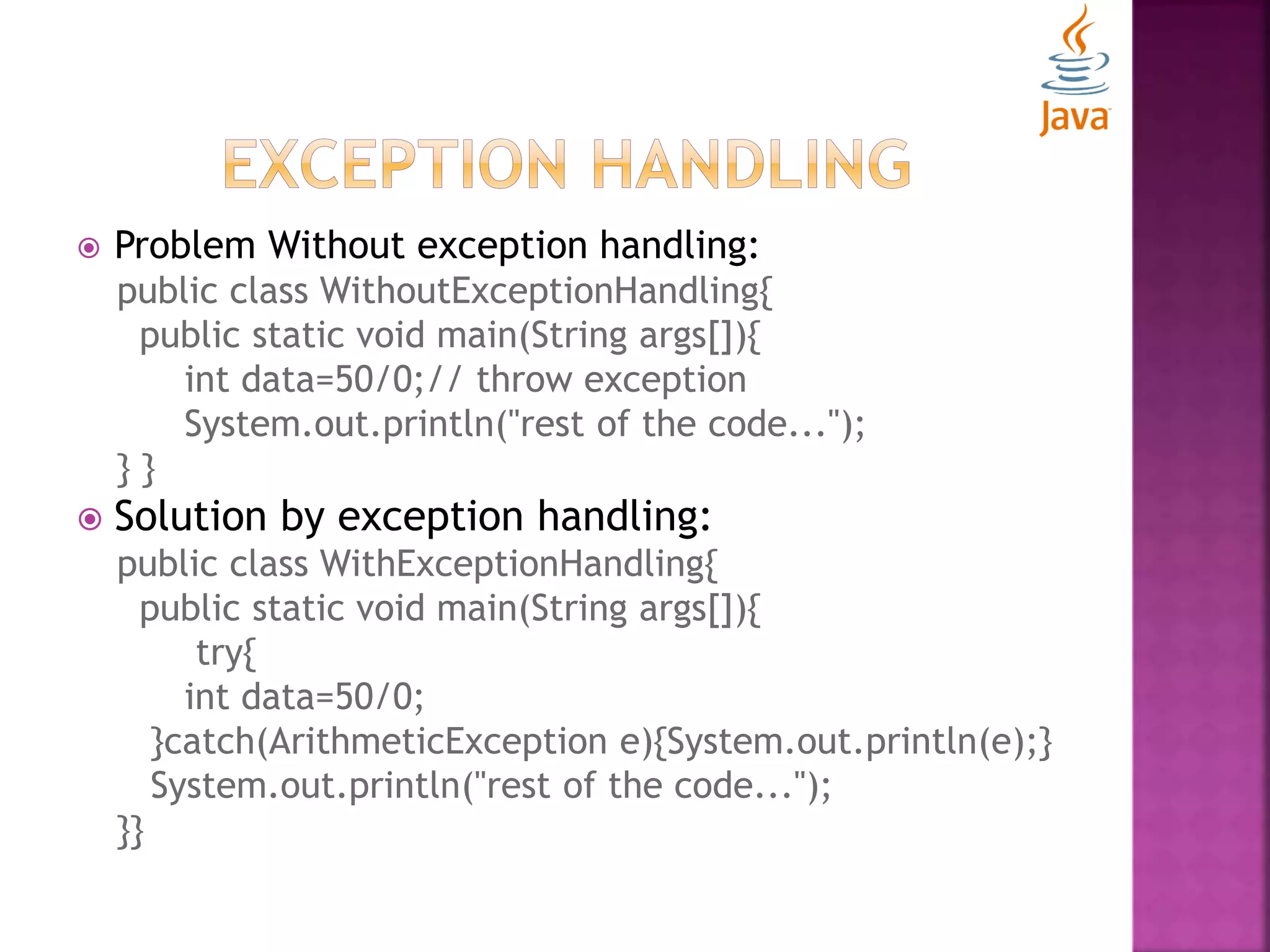  Problem Without exception handling: public class WithoutExceptionHandling{ public static void main(String args[]){ int data=50/0;// throw exception System.out.println("rest of the code..."); } }  Solution by exception handling: public class WithExceptionHandling{ public static void main(String args[]){ try{ int data=50/0; }catch(ArithmeticException e){System.out.println(e);} System.out.println("rest of the code..."); }} 