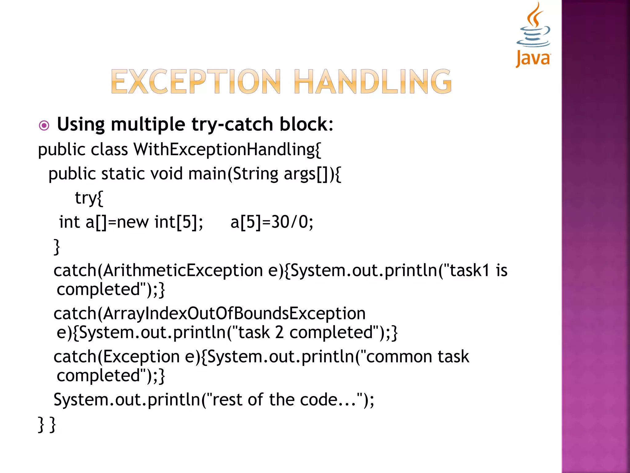  Using multiple try-catch block: public class WithExceptionHandling{ public static void main(String args[]){ try{ int a[]=new int[5]; a[5]=30/0; } catch(ArithmeticException e){System.out.println("task1 is completed");} catch(ArrayIndexOutOfBoundsException e){System.out.println("task 2 completed");} catch(Exception e){System.out.println("common task completed");} System.out.println("rest of the code..."); } } 