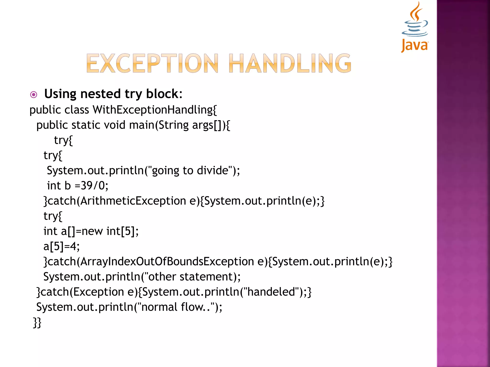  Using nested try block: public class WithExceptionHandling{ public static void main(String args[]){ try{ try{ System.out.println("going to divide"); int b =39/0; }catch(ArithmeticException e){System.out.println(e);} try{ int a[]=new int[5]; a[5]=4; }catch(ArrayIndexOutOfBoundsException e){System.out.println(e);} System.out.println("other statement); }catch(Exception e){System.out.println("handeled");} System.out.println("normal flow.."); }} 