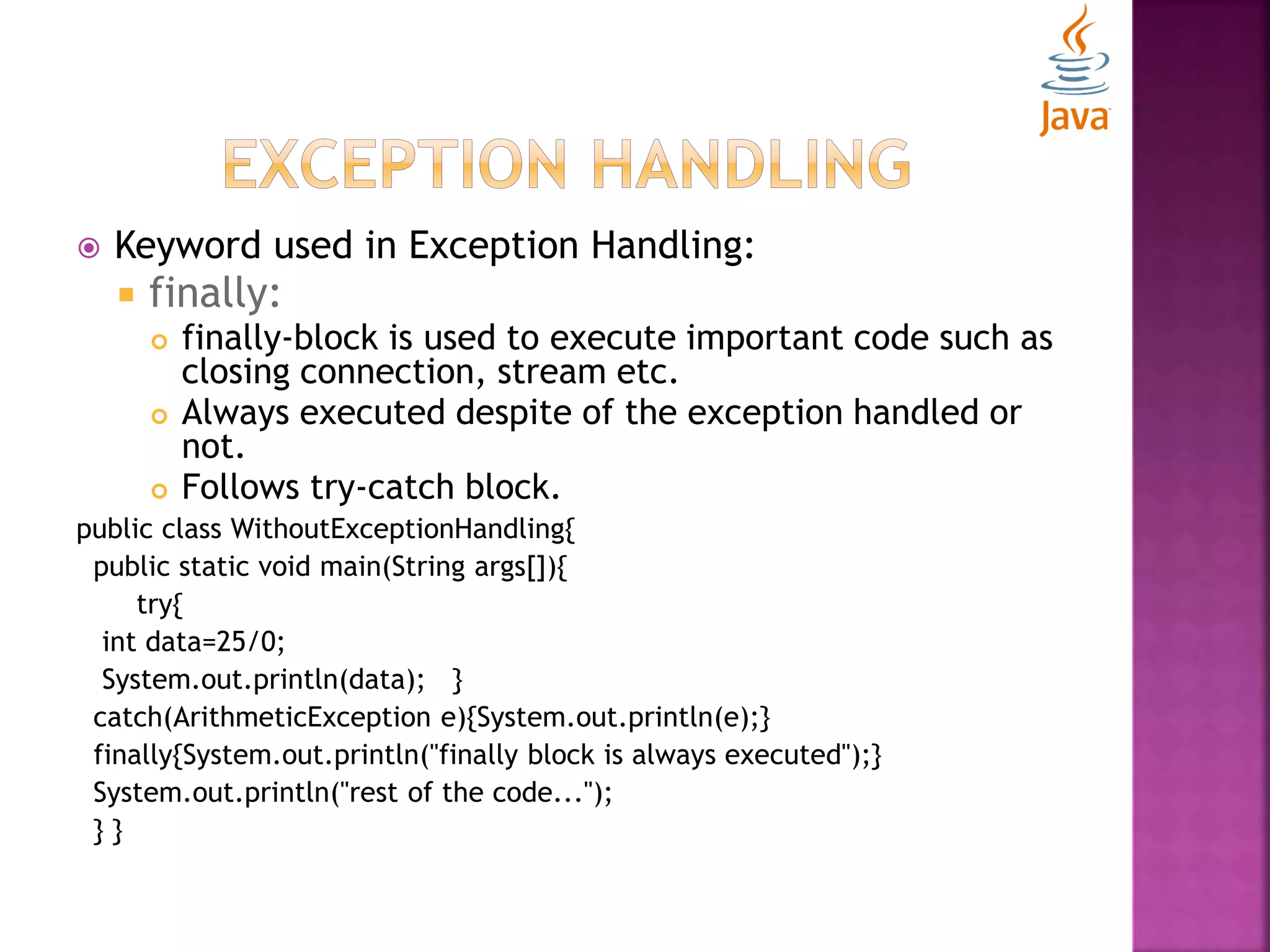  Keyword used in Exception Handling:  finally:  finally-block is used to execute important code such as closing connection, stream etc.  Always executed despite of the exception handled or not.  Follows try-catch block. public class WithoutExceptionHandling{ public static void main(String args[]){ try{ int data=25/0; System.out.println(data); } catch(ArithmeticException e){System.out.println(e);} finally{System.out.println("finally block is always executed");} System.out.println("rest of the code..."); } } 