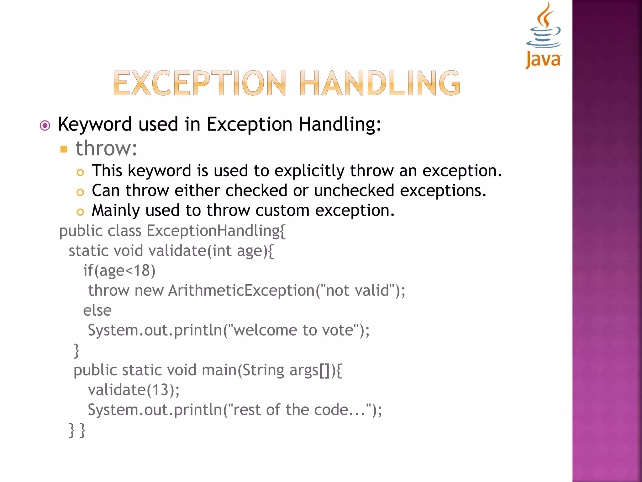  Keyword used in Exception Handling:  throw:  This keyword is used to explicitly throw an exception.  Can throw either checked or unchecked exceptions.  Mainly used to throw custom exception. public class ExceptionHandling{ static void validate(int age){ if(age<18) throw new ArithmeticException("not valid"); else System.out.println("welcome to vote"); } public static void main(String args[]){ validate(13); System.out.println("rest of the code..."); } } 