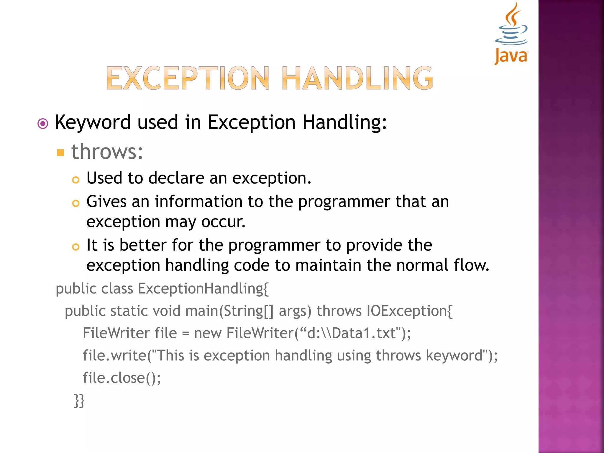  Keyword used in Exception Handling:  throws:  Used to declare an exception.  Gives an information to the programmer that an exception may occur.  It is better for the programmer to provide the exception handling code to maintain the normal flow. public class ExceptionHandling{ public static void main(String[] args) throws IOException{ FileWriter file = new FileWriter(“d:Data1.txt"); file.write("This is exception handling using throws keyword"); file.close(); }} 