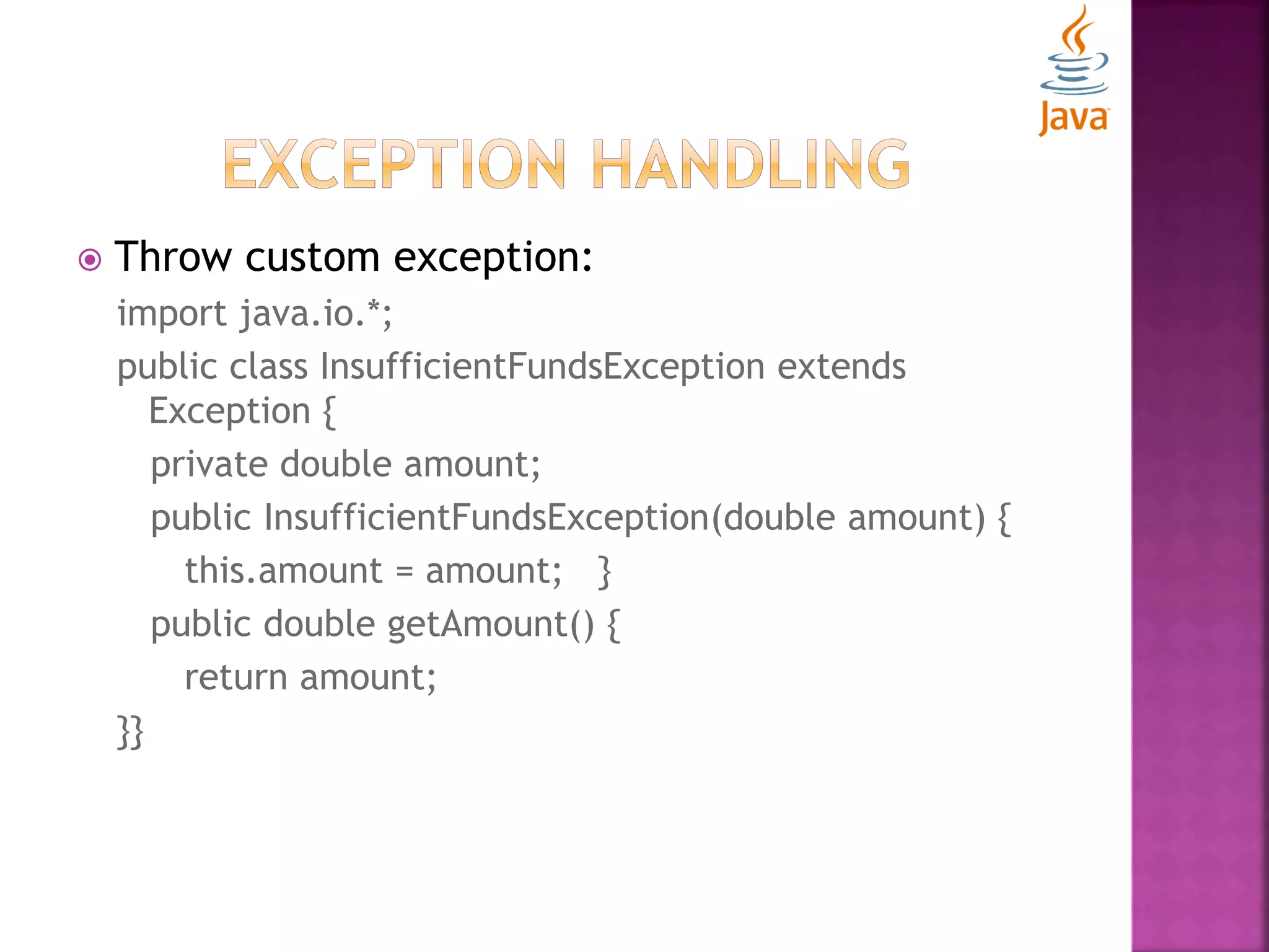  Throw custom exception: import java.io.*; public class InsufficientFundsException extends Exception { private double amount; public InsufficientFundsException(double amount) { this.amount = amount; } public double getAmount() { return amount; }} 