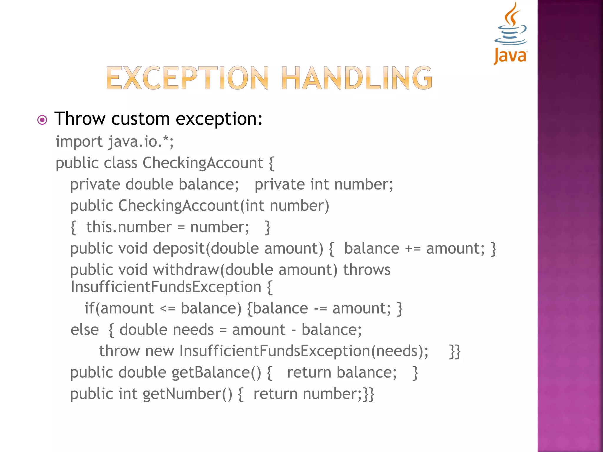  Throw custom exception: import java.io.*; public class CheckingAccount { private double balance; private int number; public CheckingAccount(int number) { this.number = number; } public void deposit(double amount) { balance += amount; } public void withdraw(double amount) throws InsufficientFundsException { if(amount <= balance) {balance -= amount; } else { double needs = amount - balance; throw new InsufficientFundsException(needs); }} public double getBalance() { return balance; } public int getNumber() { return number;}} 