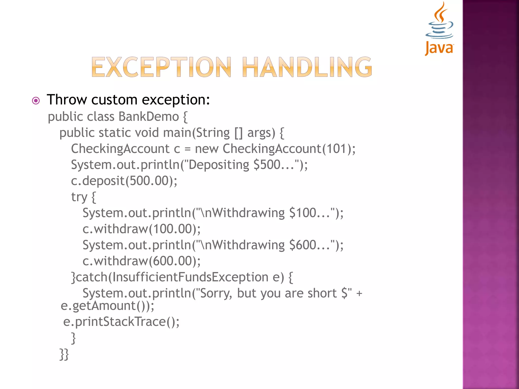  Throw custom exception: public class BankDemo { public static void main(String [] args) { CheckingAccount c = new CheckingAccount(101); System.out.println("Depositing $500..."); c.deposit(500.00); try { System.out.println("nWithdrawing $100..."); c.withdraw(100.00); System.out.println("nWithdrawing $600..."); c.withdraw(600.00); }catch(InsufficientFundsException e) { System.out.println("Sorry, but you are short $" + e.getAmount()); e.printStackTrace(); } }} 