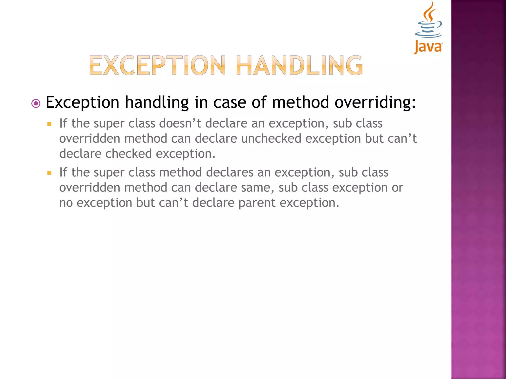  Exception handling in case of method overriding:  If the super class doesn’t declare an exception, sub class overridden method can declare unchecked exception but can’t declare checked exception.  If the super class method declares an exception, sub class overridden method can declare same, sub class exception or no exception but can’t declare parent exception. 