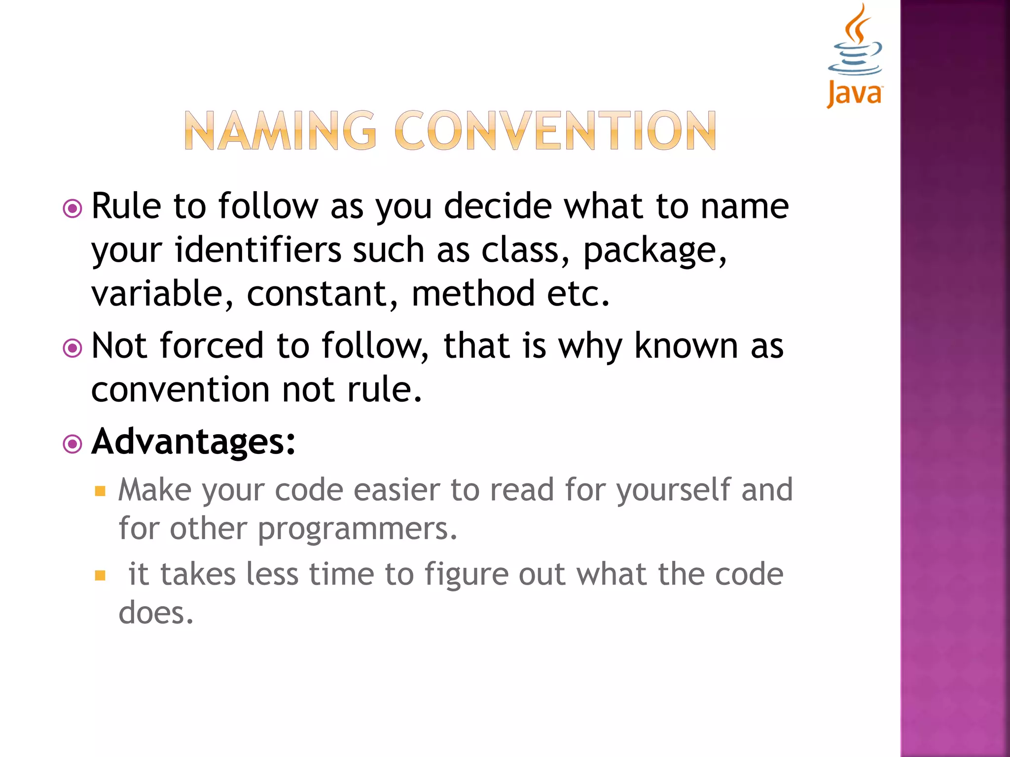  Rule to follow as you decide what to name your identifiers such as class, package, variable, constant, method etc.  Not forced to follow, that is why known as convention not rule.  Advantages:  Make your code easier to read for yourself and for other programmers.  it takes less time to figure out what the code does. 