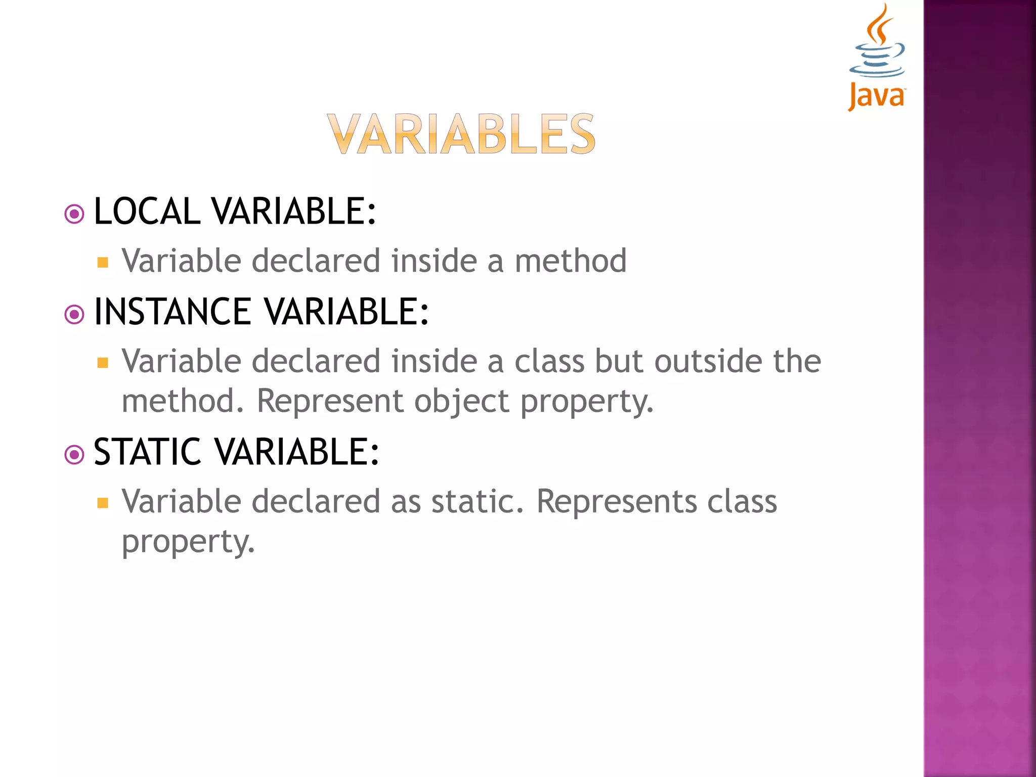  LOCAL VARIABLE:  Variable declared inside a method  INSTANCE VARIABLE:  Variable declared inside a class but outside the method. Represent object property.  STATIC VARIABLE:  Variable declared as static. Represents class property. 