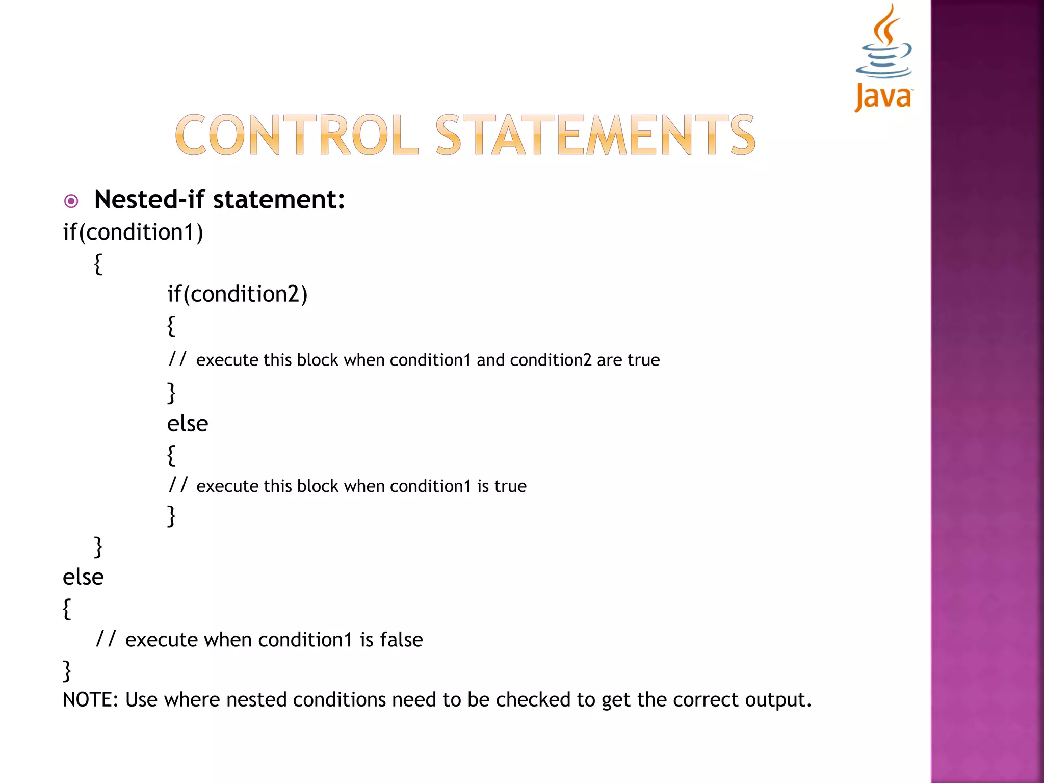  Nested-if statement: if(condition1) { if(condition2) { // execute this block when condition1 and condition2 are true } else { // execute this block when condition1 is true } } else { // execute when condition1 is false } NOTE: Use where nested conditions need to be checked to get the correct output. 