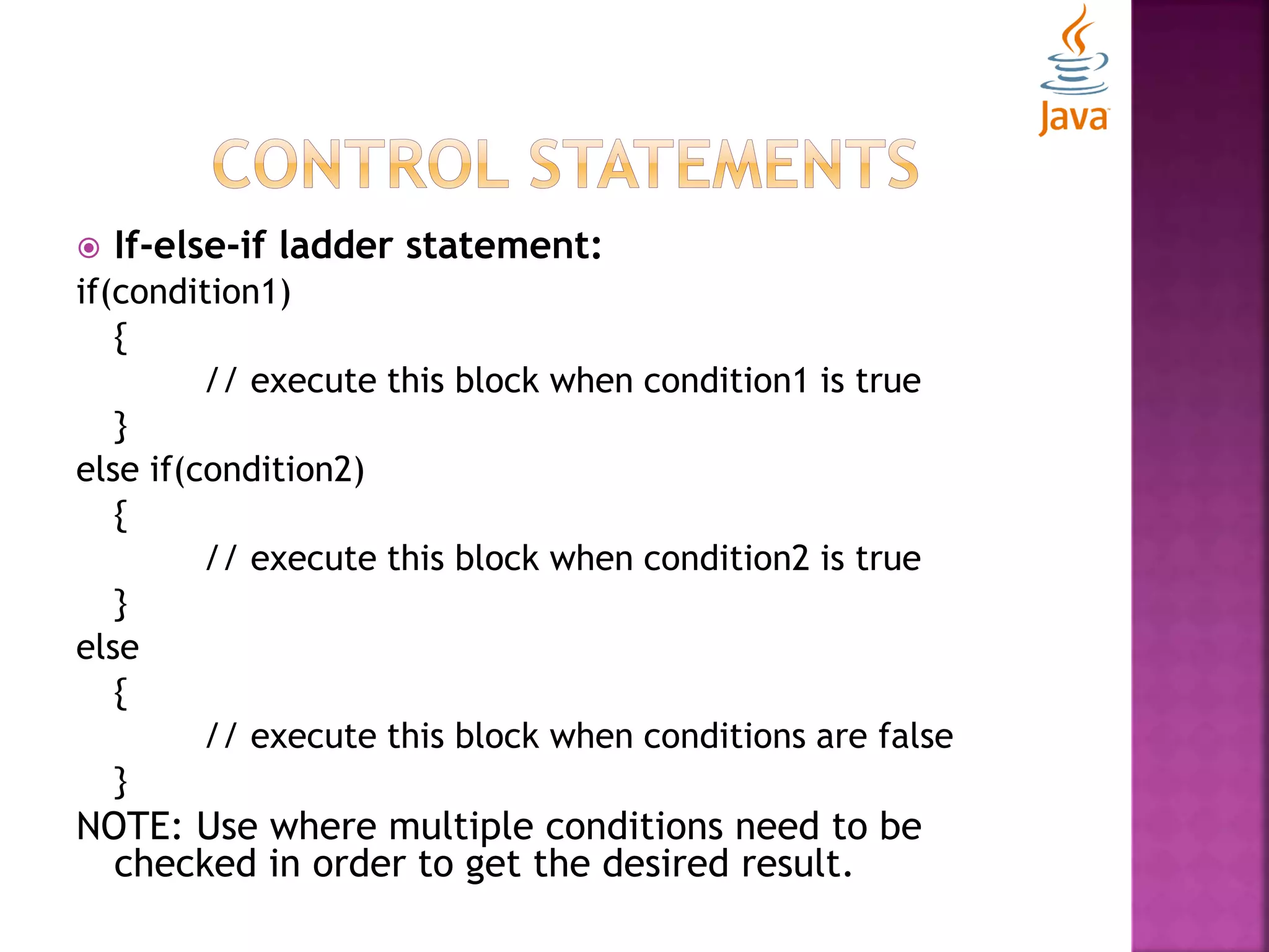  If-else-if ladder statement: if(condition1) { // execute this block when condition1 is true } else if(condition2) { // execute this block when condition2 is true } else { // execute this block when conditions are false } NOTE: Use where multiple conditions need to be checked in order to get the desired result. 