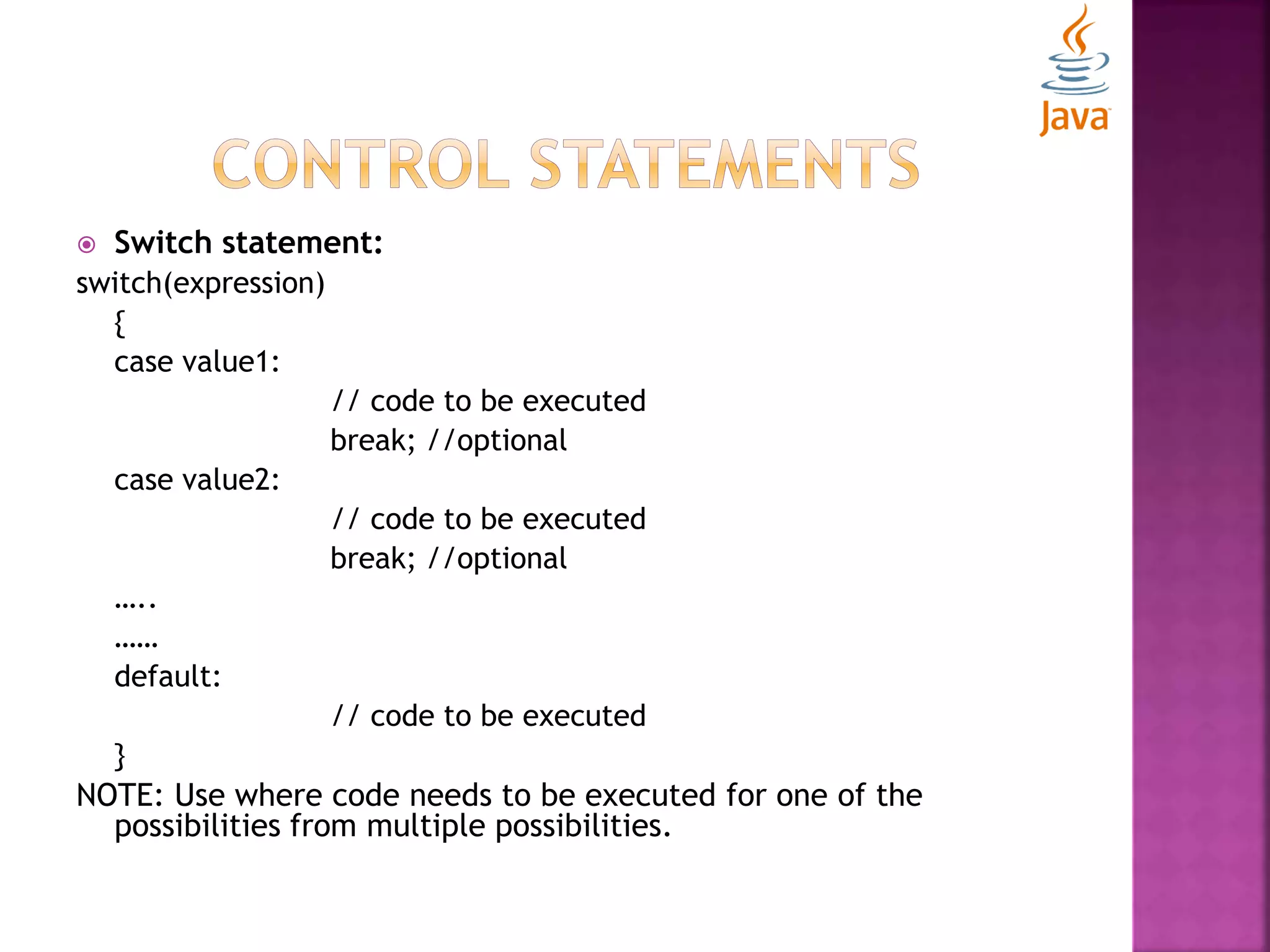  Switch statement: switch(expression) { case value1: // code to be executed break; //optional case value2: // code to be executed break; //optional ….. …… default: // code to be executed } NOTE: Use where code needs to be executed for one of the possibilities from multiple possibilities. 