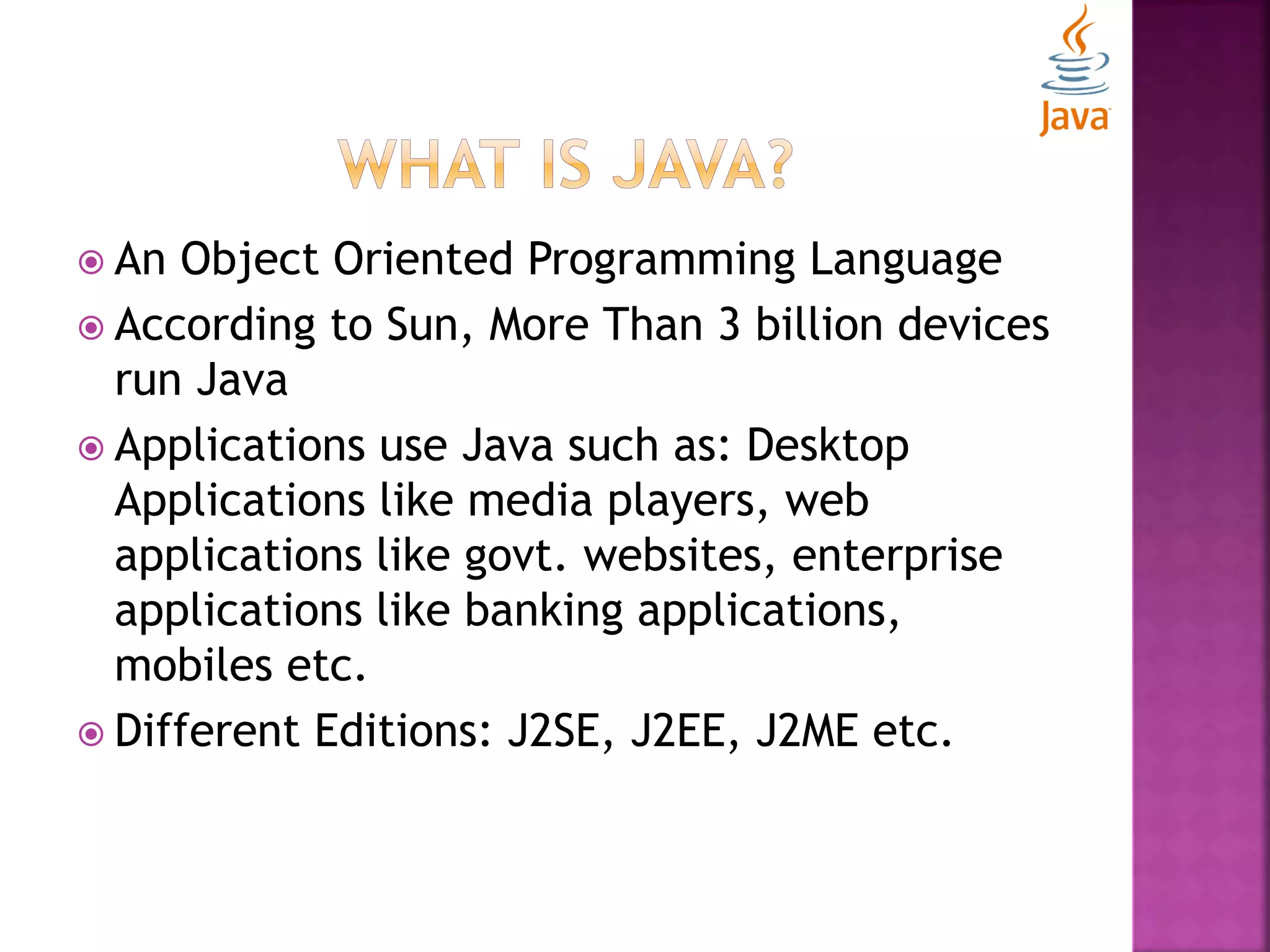  An Object Oriented Programming Language  According to Sun, More Than 3 billion devices run Java  Applications use Java such as: Desktop Applications like media players, web applications like govt. websites, enterprise applications like banking applications, mobiles etc.  Different Editions: J2SE, J2EE, J2ME etc. 