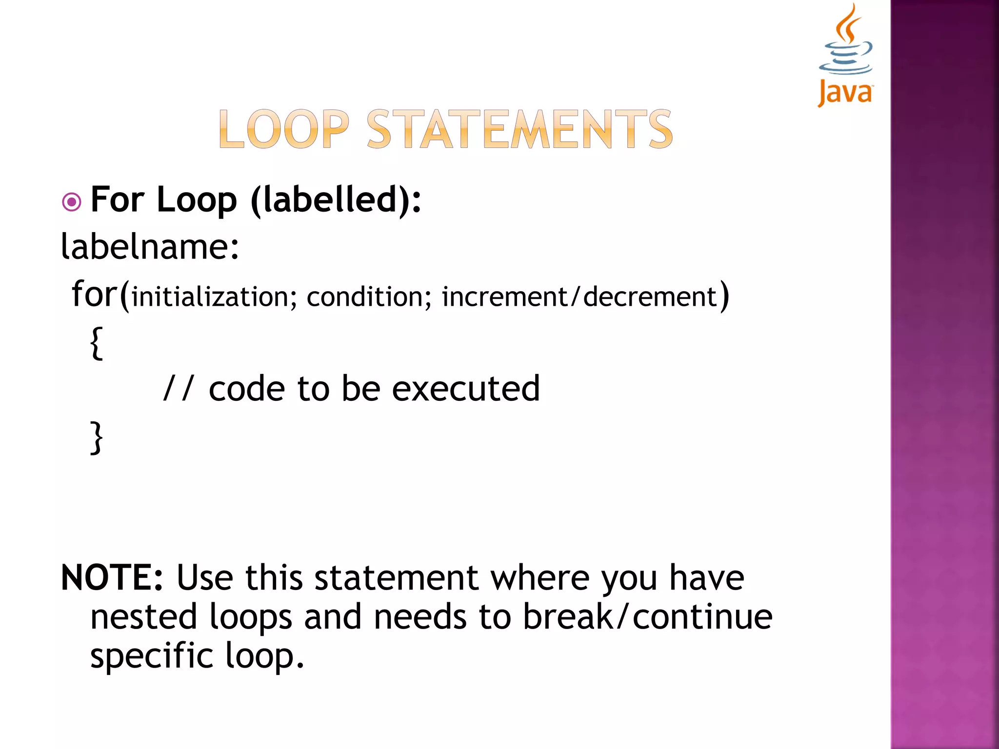  For Loop (labelled): labelname: for(initialization; condition; increment/decrement) { // code to be executed } NOTE: Use this statement where you have nested loops and needs to break/continue specific loop. 