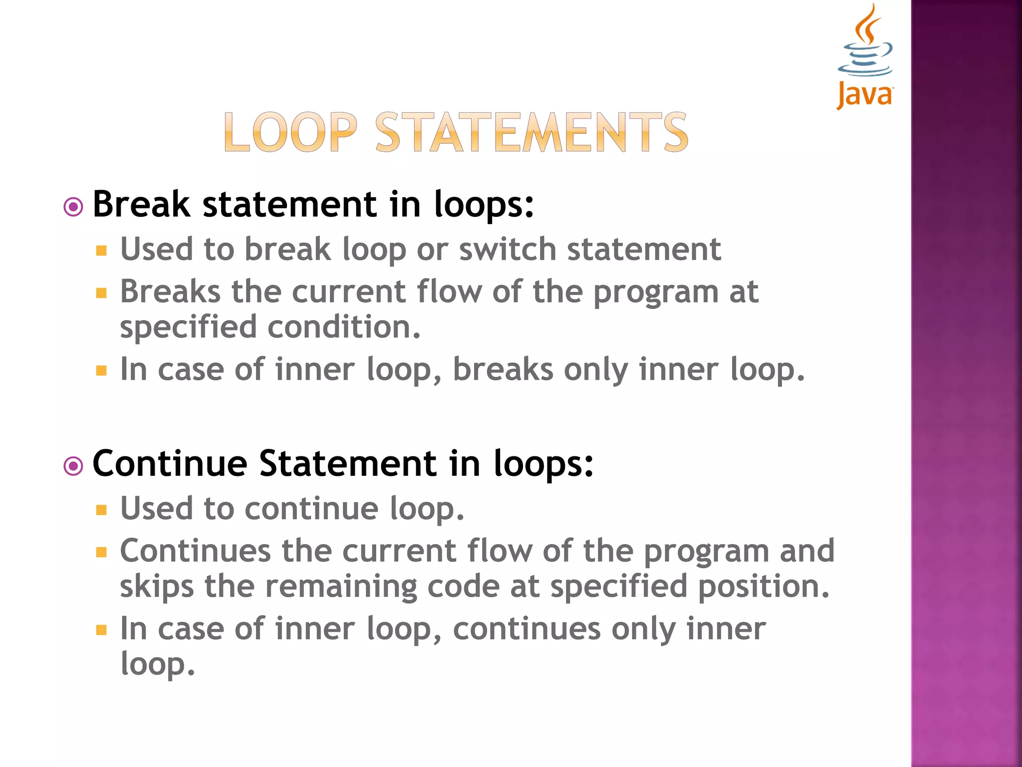 Break statement in loops:  Used to break loop or switch statement  Breaks the current flow of the program at specified condition.  In case of inner loop, breaks only inner loop.  Continue Statement in loops:  Used to continue loop.  Continues the current flow of the program and skips the remaining code at specified position.  In case of inner loop, continues only inner loop. 