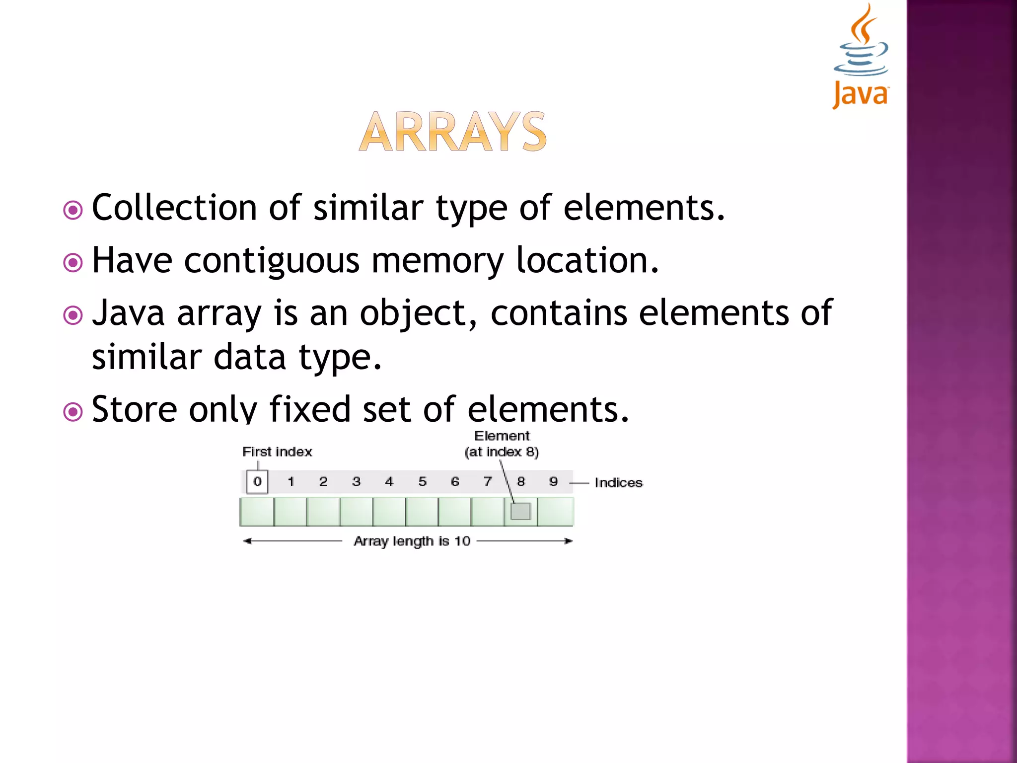  Collection of similar type of elements.  Have contiguous memory location.  Java array is an object, contains elements of similar data type.  Store only fixed set of elements. 