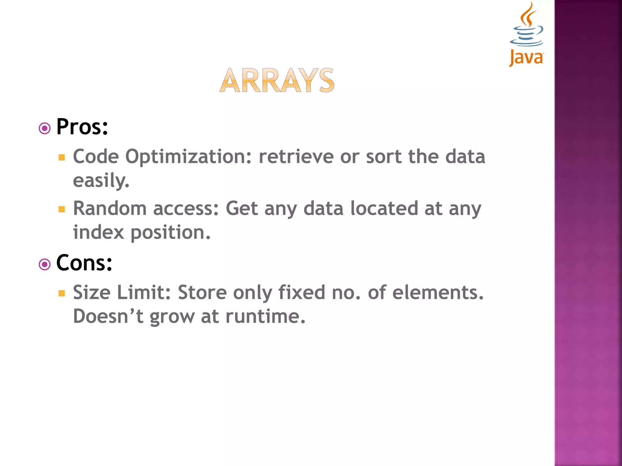  Pros:  Code Optimization: retrieve or sort the data easily.  Random access: Get any data located at any index position.  Cons:  Size Limit: Store only fixed no. of elements. Doesn’t grow at runtime. 