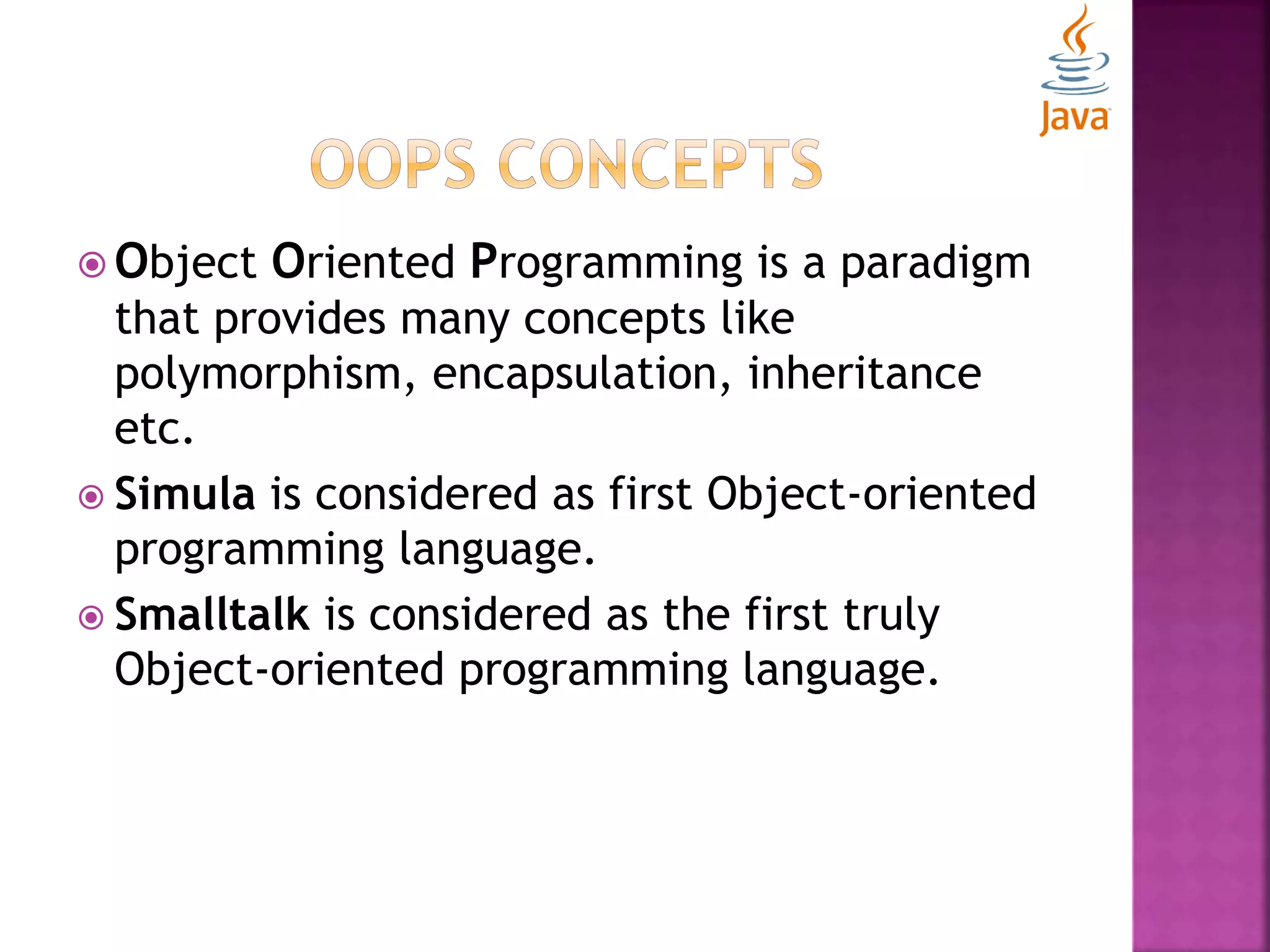  Object Oriented Programming is a paradigm that provides many concepts like polymorphism, encapsulation, inheritance etc.  Simula is considered as first Object-oriented programming language.  Smalltalk is considered as the first truly Object-oriented programming language. 