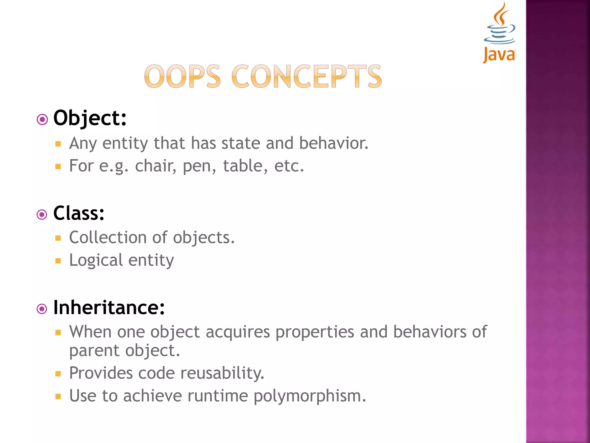  Object:  Any entity that has state and behavior.  For e.g. chair, pen, table, etc.  Class:  Collection of objects.  Logical entity  Inheritance:  When one object acquires properties and behaviors of parent object.  Provides code reusability.  Use to achieve runtime polymorphism. 