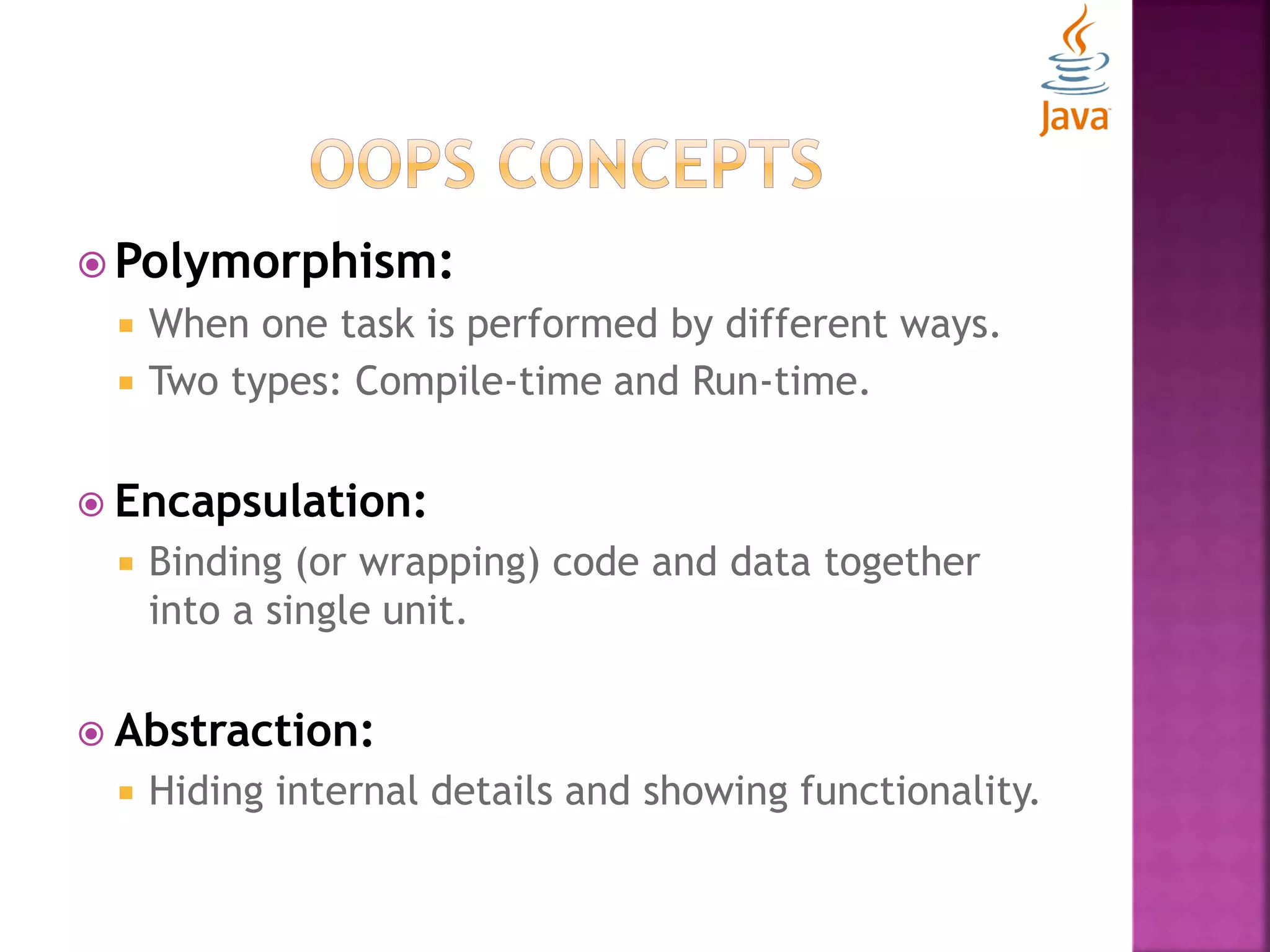  Polymorphism:  When one task is performed by different ways.  Two types: Compile-time and Run-time.  Encapsulation:  Binding (or wrapping) code and data together into a single unit.  Abstraction:  Hiding internal details and showing functionality. 