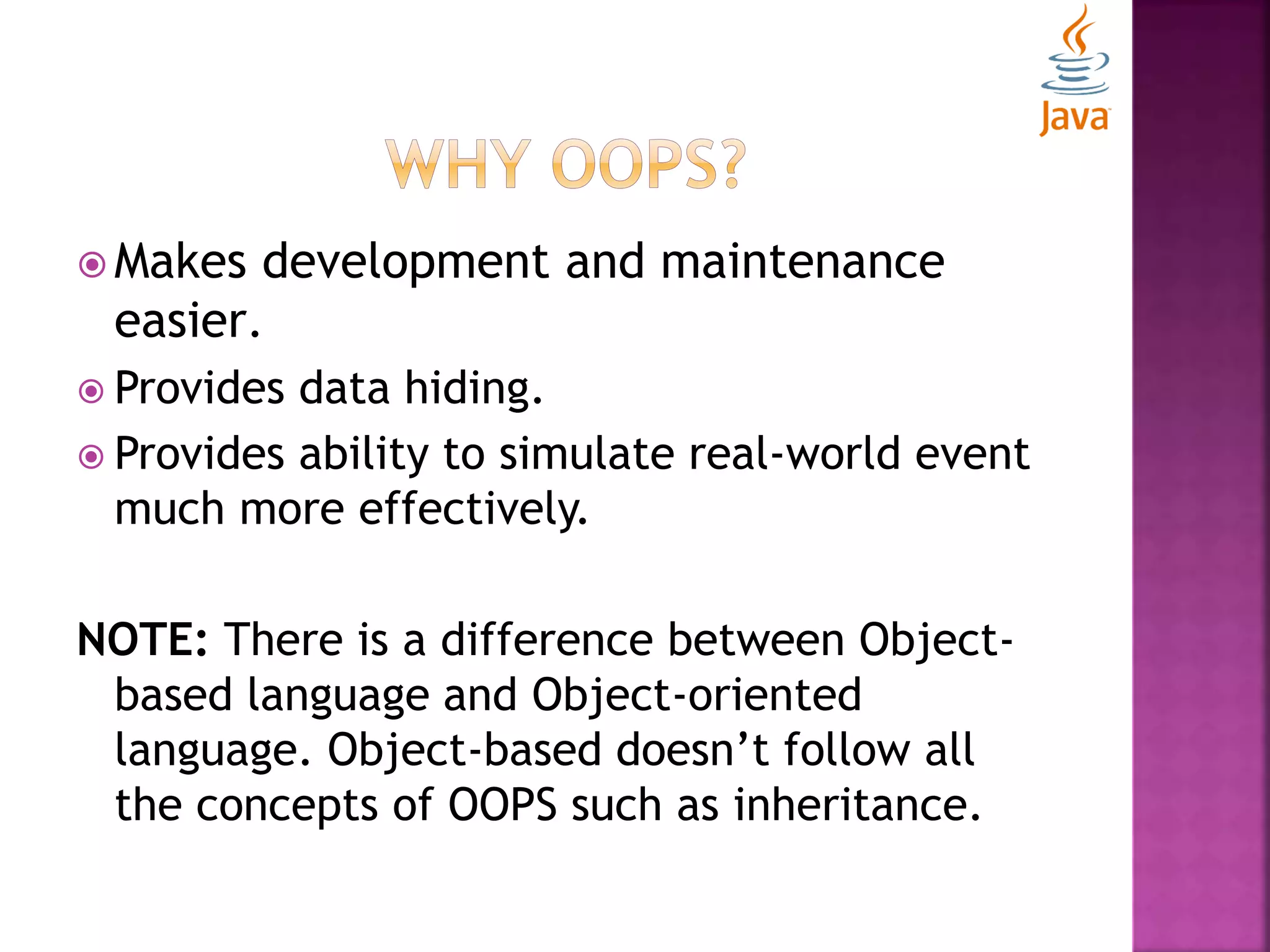  Makes development and maintenance easier.  Provides data hiding.  Provides ability to simulate real-world event much more effectively. NOTE: There is a difference between Object- based language and Object-oriented language. Object-based doesn’t follow all the concepts of OOPS such as inheritance. 