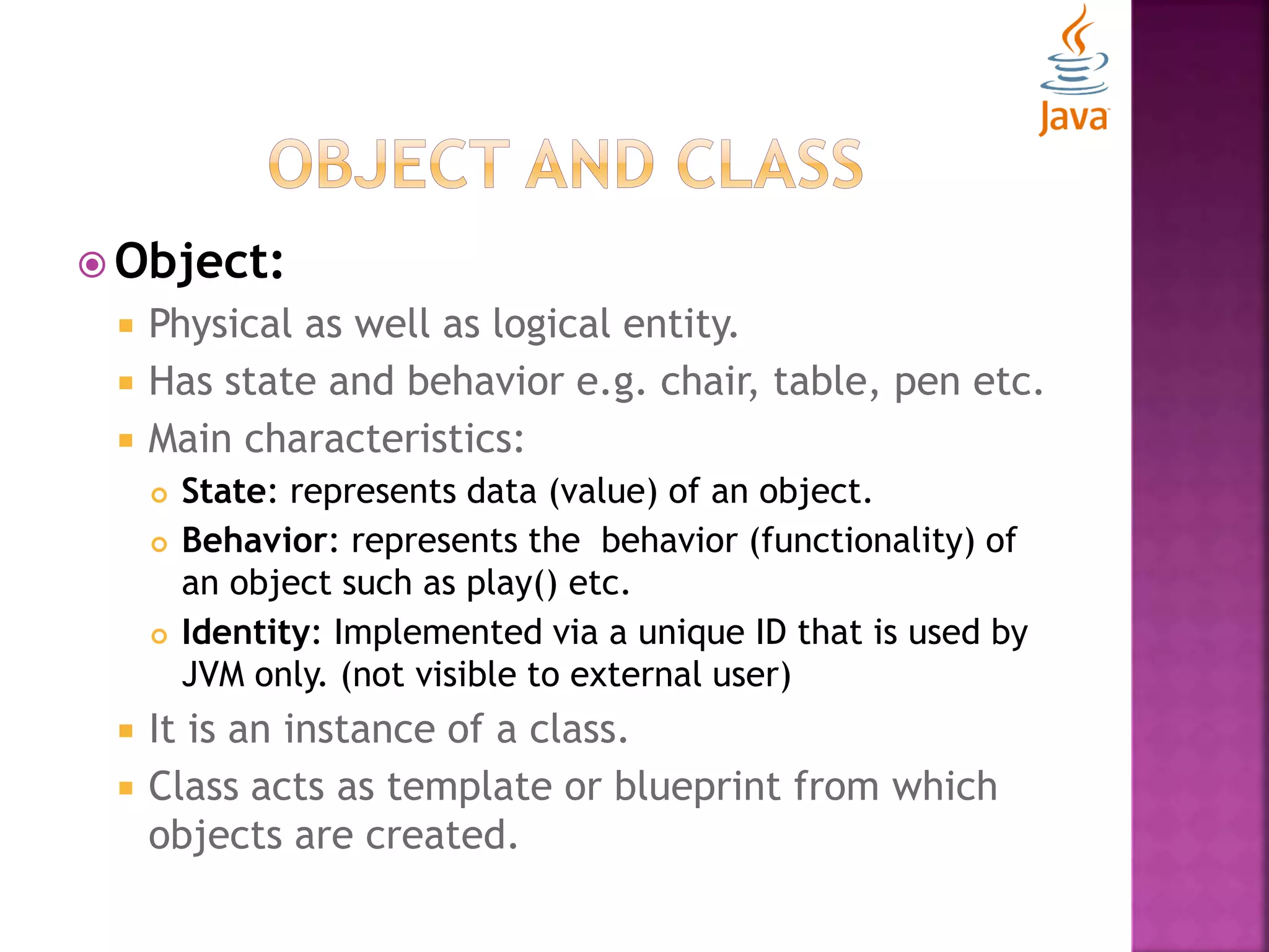  Object:  Physical as well as logical entity.  Has state and behavior e.g. chair, table, pen etc.  Main characteristics:  State: represents data (value) of an object.  Behavior: represents the behavior (functionality) of an object such as play() etc.  Identity: Implemented via a unique ID that is used by JVM only. (not visible to external user)  It is an instance of a class.  Class acts as template or blueprint from which objects are created. 