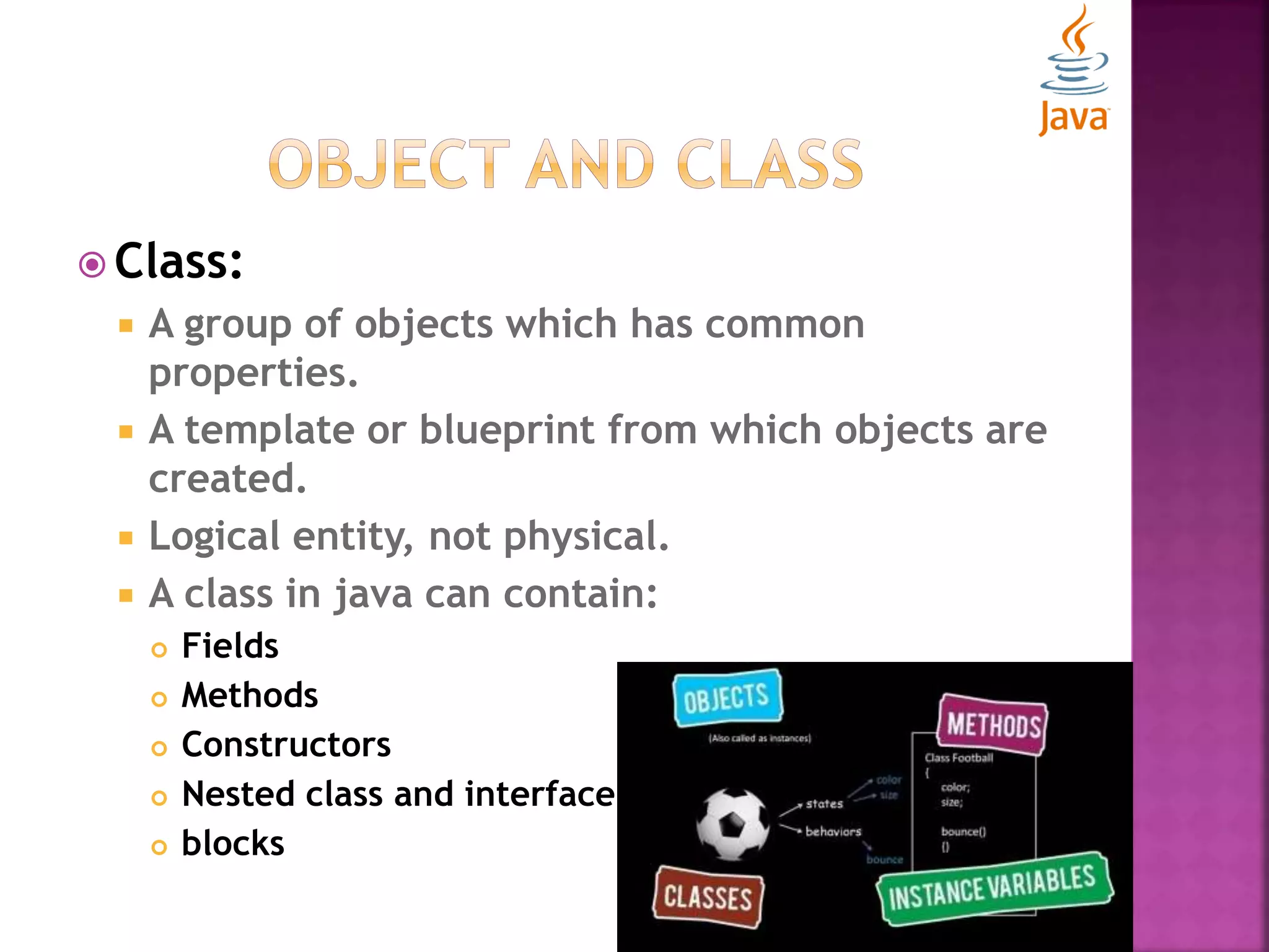  Class:  A group of objects which has common properties.  A template or blueprint from which objects are created.  Logical entity, not physical.  A class in java can contain:  Fields  Methods  Constructors  Nested class and interface  blocks 