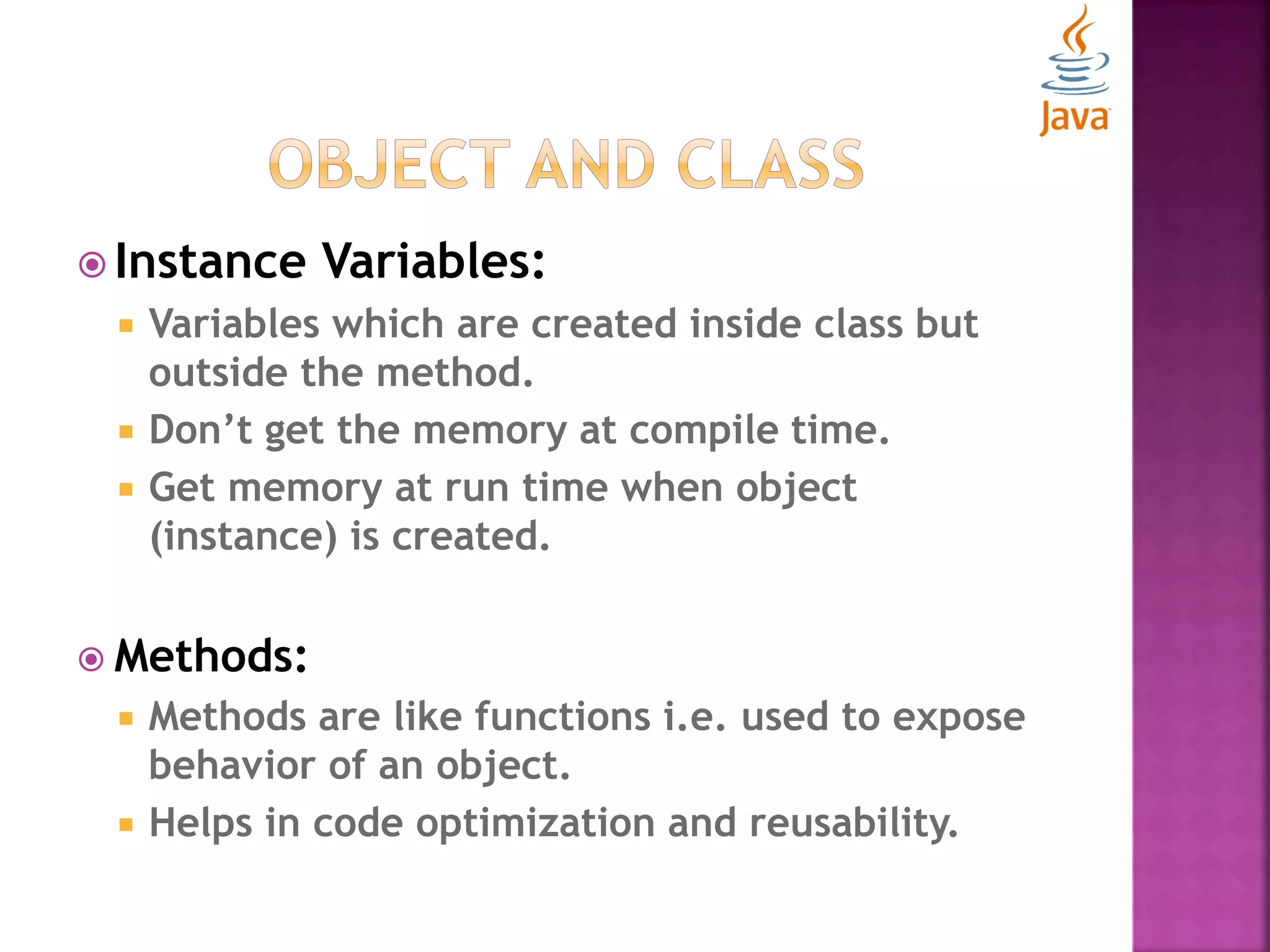  Instance Variables:  Variables which are created inside class but outside the method.  Don’t get the memory at compile time.  Get memory at run time when object (instance) is created.  Methods:  Methods are like functions i.e. used to expose behavior of an object.  Helps in code optimization and reusability. 
