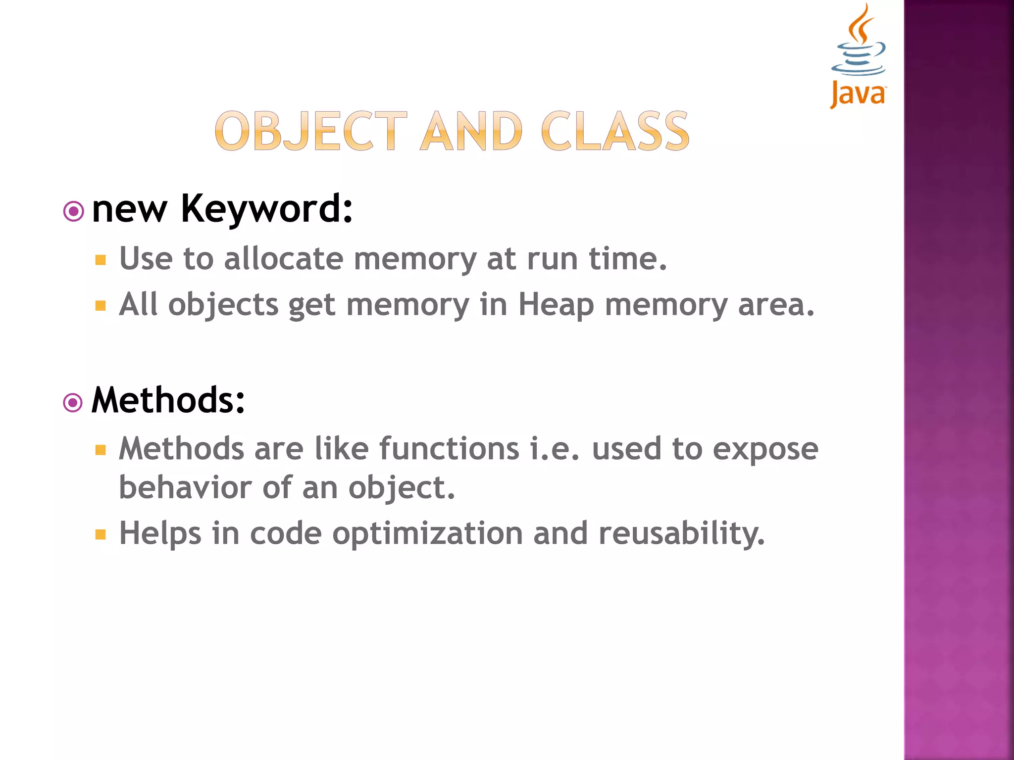  new Keyword:  Use to allocate memory at run time.  All objects get memory in Heap memory area.  Methods:  Methods are like functions i.e. used to expose behavior of an object.  Helps in code optimization and reusability. 